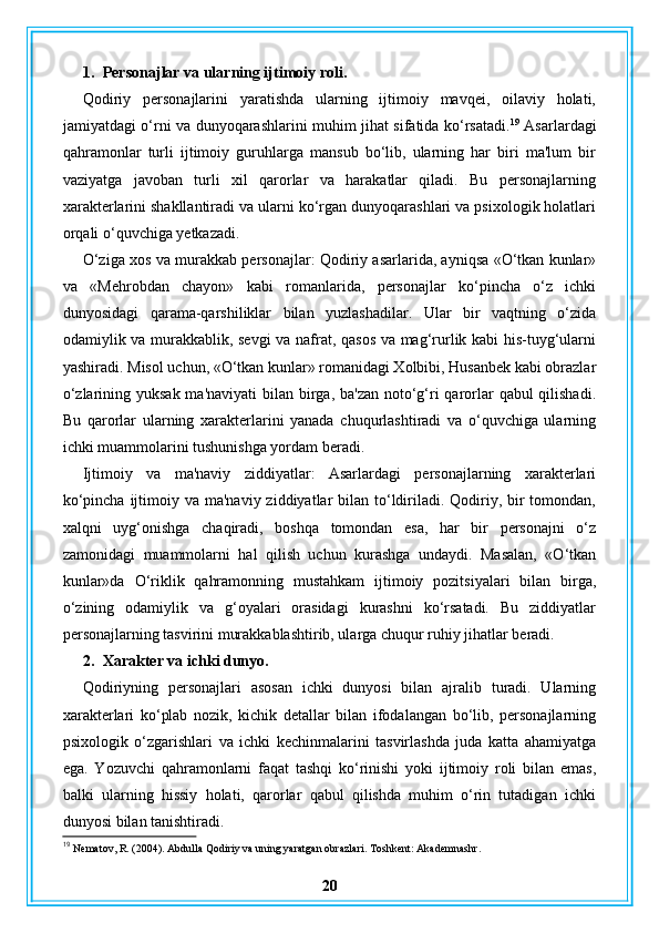 1. Personajlar va ularning ijtimoiy roli.
Qodiriy   personajlarini   yaratishda   ularning   ijtimoiy   mavqei,   oilaviy   holati,
jamiyatdagi o‘rni va dunyoqarashlarini muhim jihat sifatida ko‘rsatadi. 19
  Asarlardagi
qahramonlar   turli   ijtimoiy   guruhlarga   mansub   bo‘lib,   ularning   har   biri   ma'lum   bir
vaziyatga   javoban   turli   xil   qarorlar   va   harakatlar   qiladi.   Bu   personajlarning
xarakterlarini shakllantiradi va ularni ko‘rgan dunyoqarashlari va psixologik holatlari
orqali o‘quvchiga yetkazadi.
O‘ziga xos va murakkab personajlar: Qodiriy asarlarida, ayniqsa «O‘tkan kunlar»
va   «Mehrobdan   chayon»   kabi   romanlarida,   personajlar   ko‘pincha   o‘z   ichki
dunyosidagi   qarama-qarshiliklar   bilan   yuzlashadilar.   Ular   bir   vaqtning   o‘zida
odamiylik va murakkablik, sevgi  va nafrat, qasos va mag‘rurlik kabi his-tuyg‘ularni
yashiradi. Misol uchun, «O‘tkan kunlar» romanidagi Xolbibi, Husanbek kabi obrazlar
o‘zlarining yuksak ma'naviyati  bilan birga, ba'zan  noto‘g‘ri  qarorlar qabul  qilishadi.
Bu   qarorlar   ularning   xarakterlarini   yanada   chuqurlashtiradi   va   o‘quvchiga   ularning
ichki muammolarini tushunishga yordam beradi.
Ijtimoiy   va   ma'naviy   ziddiyatlar:   Asarlardagi   personajlarning   xarakterlari
ko‘pincha  ijtimoiy va ma'naviy  ziddiyatlar  bilan to‘ldiriladi. Qodiriy, bir  tomondan,
xalqni   uyg‘onishga   chaqiradi,   boshqa   tomondan   esa,   har   bir   personajni   o‘z
zamonidagi   muammolarni   hal   qilish   uchun   kurashga   undaydi.   Masalan,   «O‘tkan
kunlar»da   O‘riklik   qahramonning   mustahkam   ijtimoiy   pozitsiyalari   bilan   birga,
o‘zining   odamiylik   va   g‘oyalari   orasidagi   kurashni   ko‘rsatadi.   Bu   ziddiyatlar
personajlarning tasvirini murakkablashtirib, ularga chuqur ruhiy jihatlar beradi.
2. Xarakter va ichki dunyo.
Qodiriyning   personajlari   asosan   ichki   dunyosi   bilan   ajralib   turadi.   Ularning
xarakterlari   ko‘plab   nozik,   kichik   detallar   bilan   ifodalangan   bo‘lib,   personajlarning
psixologik   o‘zgarishlari   va   ichki   kechinmalarini   tasvirlashda   juda   katta   ahamiyatga
ega.   Yozuvchi   qahramonlarni   faqat   tashqi   ko‘rinishi   yoki   ijtimoiy   roli   bilan   emas,
balki   ularning   hissiy   holati,   qarorlar   qabul   qilishda   muhim   o‘rin   tutadigan   ichki
dunyosi bilan tanishtiradi.
19
 Nematov, R. (2004). Abdulla Qodiriy va uning yaratgan obrazlari. Toshkent: Akademnashr.
20 