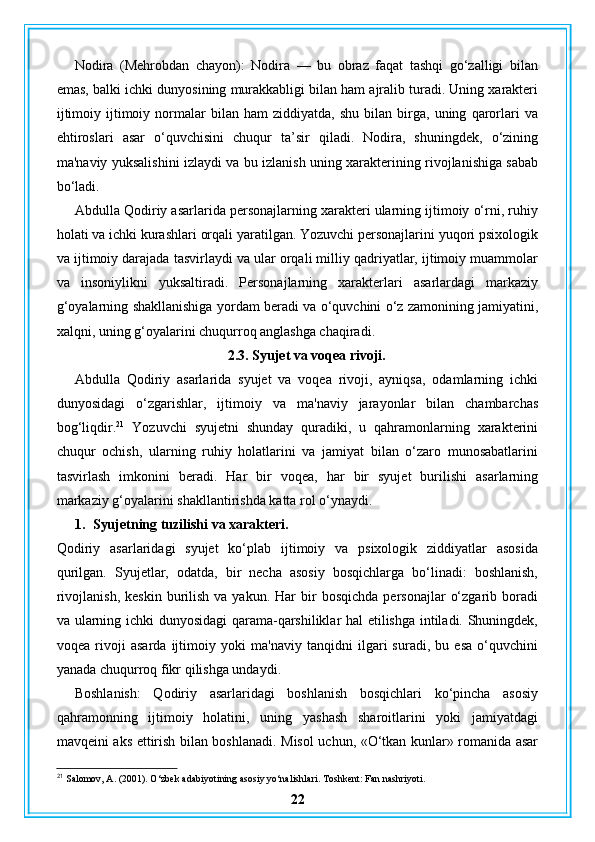 Nodira   (Mehrobdan   chayon):   Nodira   —   bu   obraz   faqat   tashqi   go‘zalligi   bilan
emas, balki ichki dunyosining murakkabligi bilan ham ajralib turadi. Uning xarakteri
ijtimoiy   ijtimoiy   normalar   bilan   ham   ziddiyatda,  shu   bilan   birga,   uning   qarorlari   va
ehtiroslari   asar   o‘quvchisini   chuqur   ta’sir   qiladi.   Nodira,   shuningdek,   o‘zining
ma'naviy yuksalishini izlaydi va bu izlanish uning xarakterining rivojlanishiga sabab
bo‘ladi.
Abdulla Qodiriy asarlarida personajlarning xarakteri ularning ijtimoiy o‘rni, ruhiy
holati va ichki kurashlari orqali yaratilgan. Yozuvchi personajlarini yuqori psixologik
va ijtimoiy darajada tasvirlaydi va ular orqali milliy qadriyatlar, ijtimoiy muammolar
va   insoniylikni   yuksaltiradi.   Personajlarning   xarakterlari   asarlardagi   markaziy
g‘oyalarning shakllanishiga yordam beradi va o‘quvchini o‘z zamonining jamiyatini,
xalqni, uning g‘oyalarini chuqurroq anglashga chaqiradi.
2.3. Syujet va voqea rivoji.
Abdulla   Qodiriy   asarlarida   syujet   va   voqea   rivoji,   ayniqsa,   odamlarning   ichki
dunyosidagi   o‘zgarishlar,   ijtimoiy   va   ma'naviy   jarayonlar   bilan   chambarchas
bog‘liqdir. 21
  Yozuvchi   syujetni   shunday   quradiki,   u   qahramonlarning   xarakterini
chuqur   ochish,   ularning   ruhiy   holatlarini   va   jamiyat   bilan   o‘zaro   munosabatlarini
tasvirlash   imkonini   beradi.   Har   bir   voqea,   har   bir   syujet   burilishi   asarlarning
markaziy g‘oyalarini shakllantirishda katta rol o‘ynaydi.
1. Syujetning tuzilishi va xarakteri.
Qodiriy   asarlaridagi   syujet   ko‘plab   ijtimoiy   va   psixologik   ziddiyatlar   asosida
qurilgan.   Syujetlar,   odatda,   bir   necha   asosiy   bosqichlarga   bo‘linadi:   boshlanish,
rivojlanish,   keskin  burilish  va  yakun.  Har  bir   bosqichda   personajlar   o‘zgarib  boradi
va ularning ichki dunyosidagi qarama-qarshiliklar hal etilishga intiladi. Shuningdek,
voqea   rivoji   asarda   ijtimoiy   yoki   ma'naviy   tanqidni   ilgari   suradi,   bu   esa   o‘quvchini
yanada chuqurroq fikr qilishga undaydi.
Boshlanish:   Qodiriy   asarlaridagi   boshlanish   bosqichlari   ko‘pincha   asosiy
qahramonning   ijtimoiy   holatini,   uning   yashash   sharoitlarini   yoki   jamiyatdagi
mavqeini aks ettirish bilan boshlanadi. Misol uchun, «O‘tkan kunlar» romanida asar
21
 Salomov, A. (2001). O‘zbek adabiyotining asosiy yo‘nalishlari. Toshkent: Fan nashriyoti.
22 