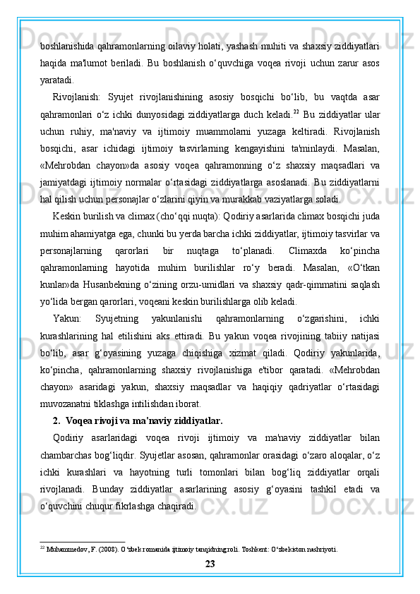 boshlanishida qahramonlarning oilaviy holati, yashash muhiti va shaxsiy ziddiyatlari
haqida   ma'lumot   beriladi.   Bu   boshlanish   o‘quvchiga   voqea   rivoji   uchun   zarur   asos
yaratadi.
Rivojlanish:   Syujet   rivojlanishining   asosiy   bosqichi   bo‘lib,   bu   vaqtda   asar
qahramonlari   o‘z   ichki   dunyosidagi   ziddiyatlarga   duch   keladi. 22
  Bu   ziddiyatlar   ular
uchun   ruhiy,   ma'naviy   va   ijtimoiy   muammolarni   yuzaga   keltiradi.   Rivojlanish
bosqichi,   asar   ichidagi   ijtimoiy   tasvirlarning   kengayishini   ta'minlaydi.   Masalan,
«Mehrobdan   chayon»da   asosiy   voqea   qahramonning   o‘z   shaxsiy   maqsadlari   va
jamiyatdagi   ijtimoiy   normalar   o‘rtasidagi   ziddiyatlarga   asoslanadi.   Bu   ziddiyatlarni
hal qilish uchun personajlar o‘zlarini qiyin va murakkab vaziyatlarga soladi.
Keskin burilish va climax (cho‘qqi nuqta): Qodiriy asarlarida climax bosqichi juda
muhim ahamiyatga ega, chunki bu yerda barcha ichki ziddiyatlar, ijtimoiy tasvirlar va
personajlarning   qarorlari   bir   nuqtaga   to‘planadi.   Climaxda   ko‘pincha
qahramonlarning   hayotida   muhim   burilishlar   ro‘y   beradi.   Masalan,   «O‘tkan
kunlar»da   Husanbekning   o‘zining   orzu-umidlari   va   shaxsiy   qadr-qimmatini   saqlash
yo‘lida bergan qarorlari, voqeani keskin burilishlarga olib keladi.
Yakun:   Syujetning   yakunlanishi   qahramonlarning   o‘zgarishini,   ichki
kurashlarining   hal   etilishini   aks   ettiradi.   Bu   yakun   voqea   rivojining   tabiiy   natijasi
bo‘lib,   asar   g‘oyasining   yuzaga   chiqishiga   xizmat   qiladi.   Qodiriy   yakunlarida,
ko‘pincha,   qahramonlarning   shaxsiy   rivojlanishiga   e'tibor   qaratadi.   «Mehrobdan
chayon»   asaridagi   yakun,   shaxsiy   maqsadlar   va   haqiqiy   qadriyatlar   o‘rtasidagi
muvozanatni tiklashga intilishdan iborat.
2. Voqea rivoji va ma'naviy ziddiyatlar.
Qodiriy   asarlaridagi   voqea   rivoji   ijtimoiy   va   ma'naviy   ziddiyatlar   bilan
chambarchas bog‘liqdir. Syujetlar asosan, qahramonlar orasidagi o‘zaro aloqalar, o‘z
ichki   kurashlari   va   hayotning   turli   tomonlari   bilan   bog‘liq   ziddiyatlar   orqali
rivojlanadi.   Bunday   ziddiyatlar   asarlarining   asosiy   g‘oyasini   tashkil   etadi   va
o‘quvchini chuqur fikrlashga chaqiradi.
22
 Muhammedov, F. (2008). O‘zbek romanida ijtimoiy tanqidning roli. Toshkent: O‘zbekiston nashriyoti.
23 