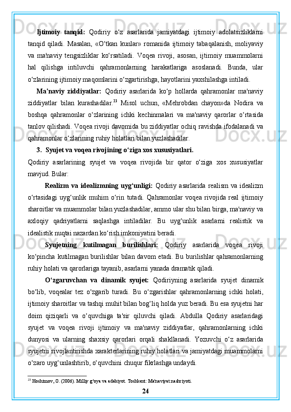 Ijtimoiy   tanqid:   Qodiriy   o‘z   asarlarida   jamiyatdagi   ijtimoiy   adolatsizliklarni
tanqid   qiladi.   Masalan,   «O‘tkan   kunlar»   romanida   ijtimoiy   tabaqalanish,   moliyaviy
va   ma'naviy   tengsizliklar   ko‘rsatiladi.   Voqea   rivoji,   asosan,   ijtimoiy   muammolarni
hal   qilishga   intiluvchi   qahramonlarning   harakatlariga   asoslanadi.   Bunda,   ular
o‘zlarining ijtimoiy maqomlarini o‘zgartirishga, hayotlarini yaxshilashga intiladi.
Ma'naviy   ziddiyatlar:   Qodiriy   asarlarida   ko‘p   hollarda   qahramonlar   ma'naviy
ziddiyatlar   bilan   kurashadilar. 23
  Misol   uchun,   «Mehrobdan   chayon»da   Nodira   va
boshqa   qahramonlar   o‘zlarining   ichki   kechinmalari   va   ma'naviy   qarorlar   o‘rtasida
tanlov qilishadi. Voqea rivoji davomida bu ziddiyatlar ochiq ravishda ifodalanadi va
qahramonlar o‘zlarining ruhiy holatlari bilan yuzlashadilar.
3. Syujet va voqea rivojining o‘ziga xos xususiyatlari.
Qodiriy   asarlarining   syujet   va   voqea   rivojida   bir   qator   o‘ziga   xos   xususiyatlar
mavjud. Bular:
Realizm   va   idealizmning  uyg‘unligi:   Qodiriy  asarlarida   realism   va  idealizm
o‘rtasidagi   uyg‘unlik   muhim   o‘rin   tutadi.   Qahramonlar   voqea   rivojida   real   ijtimoiy
sharoitlar va muammolar bilan yuzlashadilar, ammo ular shu bilan birga, ma'naviy va
axloqiy   qadriyatlarni   saqlashga   intiladilar.   Bu   uyg‘unlik   asarlarni   realistik   va
idealistik nuqtai nazardan ko‘rish imkoniyatini beradi.
Syujetning   kutilmagan   burilishlari:   Qodiriy   asarlarida   voqea   rivoji
ko‘pincha kutilmagan burilishlar  bilan davom  etadi. Bu burilishlar qahramonlarning
ruhiy holati va qarorlariga tayanib, asarlarni yanada dramatik qiladi.
O‘zgaruvchan   va   dinamik   syujet:   Qodiriyning   asarlarida   syujet   dinamik
bo‘lib,   voqealar   tez   o‘zgarib   turadi.   Bu   o‘zgarishlar   qahramonlarning   ichki   holati,
ijtimoiy sharoitlar va tashqi muhit bilan bog‘liq holda yuz beradi. Bu esa syujetni har
doim   qiziqarli   va   o‘quvchiga   ta'sir   qiluvchi   qiladi.   Abdulla   Qodiriy   asarlaridagi
syujet   va   voqea   rivoji   ijtimoiy   va   ma'naviy   ziddiyatlar,   qahramonlarning   ichki
dunyosi   va   ularning   shaxsiy   qarorlari   orqali   shakllanadi.   Yozuvchi   o‘z   asarlarida
syujetni rivojlantirishda xarakterlarining ruhiy holatlari va jamiyatdagi muammolarni
o‘zaro uyg‘unlashtirib, o‘quvchini chuqur fikrlashga undaydi. 
23
 Hoshimov, O. (2006). Milliy g‘oya va adabiyot.  Toshkent: Ma'naviyat nashriyoti.
24 