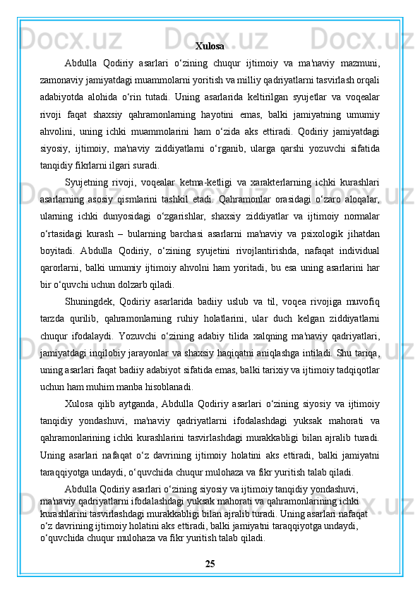 Xulosa
Abdulla   Qodiriy   asarlari   o‘zining   chuqur   ijtimoiy   va   ma'naviy   mazmuni,
zamonaviy jamiyatdagi muammolarni yoritish va milliy qadriyatlarni tasvirlash orqali
adabiyotda   alohida   o‘rin   tutadi.   Uning   asarlarida   keltirilgan   syujetlar   va   voqealar
rivoji   faqat   shaxsiy   qahramonlarning   hayotini   emas,   balki   jamiyatning   umumiy
ahvolini,   uning   ichki   muammolarini   ham   o‘zida   aks   ettiradi.   Qodiriy   jamiyatdagi
siyosiy,   ijtimoiy,   ma'naviy   ziddiyatlarni   o‘rganib,   ularga   qarshi   yozuvchi   sifatida
tanqidiy fikrlarni ilgari suradi.
Syujetning   rivoji,   voqealar   ketma-ketligi   va   xarakterlarning   ichki   kurashlari
asarlarning   asosiy   qismlarini   tashkil   etadi.   Qahramonlar   orasidagi   o‘zaro   aloqalar,
ularning   ichki   dunyosidagi   o‘zgarishlar,   shaxsiy   ziddiyatlar   va   ijtimoiy   normalar
o‘rtasidagi   kurash   –   bularning   barchasi   asarlarni   ma'naviy   va   psixologik   jihatdan
boyitadi.   Abdulla   Qodiriy,   o‘zining   syujetini   rivojlantirishda,   nafaqat   individual
qarorlarni,   balki   umumiy   ijtimoiy   ahvolni   ham   yoritadi,   bu   esa   uning   asarlarini   har
bir o‘quvchi uchun dolzarb qiladi.
Shuningdek,   Qodiriy   asarlarida   badiiy   uslub   va   til,   voqea   rivojiga   muvofiq
tarzda   qurilib,   qahramonlarning   ruhiy   holatlarini,   ular   duch   kelgan   ziddiyatlarni
chuqur   ifodalaydi.   Yozuvchi   o‘zining   adabiy   tilida   xalqning   ma'naviy   qadriyatlari,
jamiyatdagi inqilobiy jarayonlar va shaxsiy haqiqatni aniqlashga intiladi. Shu tariqa,
uning asarlari faqat badiiy adabiyot sifatida emas, balki tarixiy va ijtimoiy tadqiqotlar
uchun ham muhim manba hisoblanadi.
Xulosa   qilib   aytganda,   Abdulla   Qodiriy   asarlari   o‘zining   siyosiy   va   ijtimoiy
tanqidiy   yondashuvi,   ma'naviy   qadriyatlarni   ifodalashdagi   yuksak   mahorati   va
qahramonlarining  ichki  kurashlarini   tasvirlashdagi   murakkabligi  bilan  ajralib  turadi.
Uning   asarlari   nafaqat   o‘z   davrining   ijtimoiy   holatini   aks   ettiradi,   balki   jamiyatni
taraqqiyotga undaydi, o‘quvchida chuqur mulohaza va fikr yuritish talab qiladi.
Abdulla Qodiriy asarlari o‘zining siyosiy va ijtimoiy tanqidiy yondashuvi, 
ma'naviy qadriyatlarni ifodalashdagi yuksak mahorati va qahramonlarining ichki 
kurashlarini tasvirlashdagi murakkabligi bilan ajralib turadi. Uning asarlari nafaqat 
o‘z davrining ijtimoiy holatini aks ettiradi, balki jamiyatni taraqqiyotga undaydi, 
o‘quvchida chuqur mulohaza va fikr yuritish talab qiladi. 
25 