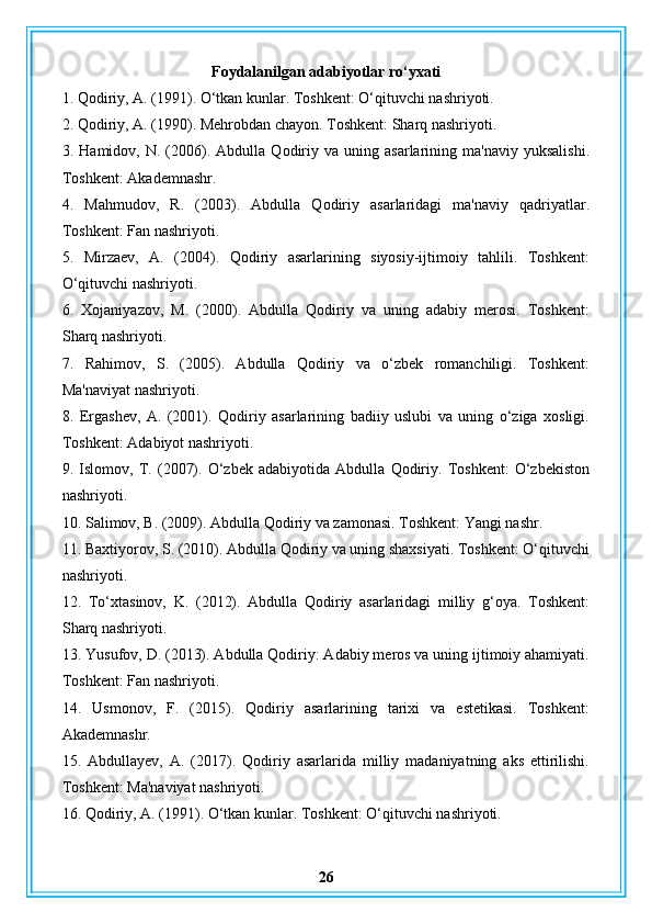 Foydalanilgan adabiyotlar ro‘yxati
1. Qodiriy, A. (1991). O‘tkan kunlar. Toshkent: O‘qituvchi nashriyoti.
2. Qodiriy, A. (1990). Mehrobdan chayon. Toshkent: Sharq nashriyoti.
3.  Hamidov,   N.  (2006).  Abdulla   Qodiriy   va  uning   asarlarining  ma'naviy   yuksalishi.
Toshkent: Akademnashr.
4.   Mahmudov,   R.   (2003).   Abdulla   Qodiriy   asarlaridagi   ma'naviy   qadriyatlar.
Toshkent: Fan nashriyoti.
5.   Mirzaev,   A.   (2004).   Qodiriy   asarlarining   siyosiy-ijtimoiy   tahlili.   Toshkent:
O‘qituvchi nashriyoti.
6.   Xojaniyazov,   M.   (2000).   Abdulla   Qodiriy   va   uning   adabiy   merosi.   Toshkent:
Sharq nashriyoti.
7.   Rahimov,   S.   (2005).   Abdulla   Qodiriy   va   o‘zbek   romanchiligi.   Toshkent:
Ma'naviyat nashriyoti.
8.   Ergashev,   A.   (2001).   Qodiriy   asarlarining   badiiy   uslubi   va   uning   o‘ziga   xosligi.
Toshkent: Adabiyot nashriyoti.
9.   Islomov,   T.   (2007).   O‘zbek   adabiyotida   Abdulla   Qodiriy.   Toshkent:   O‘zbekiston
nashriyoti.
10. Salimov, B. (2009). Abdulla Qodiriy va zamonasi. Toshkent: Yangi nashr.
11. Baxtiyorov, S. (2010). Abdulla Qodiriy va uning shaxsiyati. Toshkent: O‘qituvchi
nashriyoti.
12.   To‘xtasinov,   K.   (2012).   Abdulla   Qodiriy   asarlaridagi   milliy   g‘oya.   Toshkent:
Sharq nashriyoti.
13. Yusufov, D. (2013). Abdulla Qodiriy: Adabiy meros va uning ijtimoiy ahamiyati.
Toshkent: Fan nashriyoti.
14.   Usmonov,   F.   (2015).   Qodiriy   asarlarining   tarixi   va   estetikasi.   Toshkent:
Akademnashr.
15.   Abdullayev,   A.   (2017).   Qodiriy   asarlarida   milliy   madaniyatning   aks   ettirilishi.
Toshkent: Ma'naviyat nashriyoti.
16. Qodiriy, A. (1991). O‘tkan kunlar. Toshkent: O‘qituvchi nashriyoti.
26 