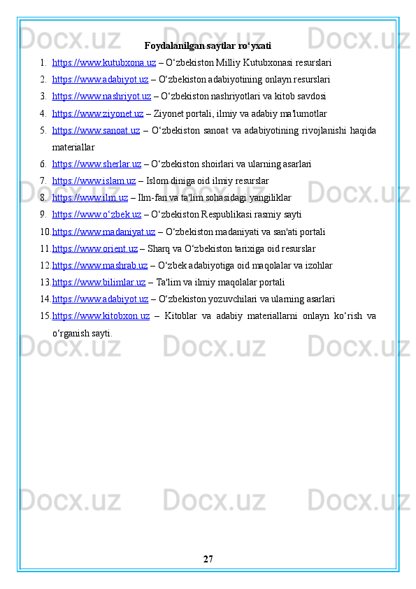 Foydalanilgan saytlar ro‘yxati
1. https://www.kutubxona.uz     – O‘zbekiston Milliy Kutubxonasi resurslari
2. https://www.adabiyot.uz     – O‘zbekiston adabiyotining onlayn resurslari
3. https://www.nashriyot.uz     – O‘zbekiston nashriyotlari va kitob savdosi
4. https://www.ziyonet.uz     – Ziyonet portali, ilmiy va adabiy ma'lumotlar
5. https://www.sanoat.uz      –   O‘zbekiston   sanoat   va   adabiyotining   rivojlanishi   haqida
materiallar
6. https://www.sherlar.uz     – O‘zbekiston shoirlari va ularning asarlari
7. https://www.islam.uz     – Islom diniga oid ilmiy resurslar
8. https://www.ilm.uz     – Ilm-fan va ta'lim sohasidagi yangiliklar
9. https://www.o‘zbek.uz     – O‘zbekiston Respublikasi rasmiy sayti
10. https://www.madaniyat.uz     – O‘zbekiston madaniyati va san'ati portali
11. https://www.orient.uz     – Sharq va O‘zbekiston tarixiga oid resurslar
12. https://www.mashrab.uz     – O‘zbek adabiyotiga oid maqolalar va izohlar
13. https://www.bilimlar.uz     – Ta'lim va ilmiy maqolalar portali
14. https://www.adabiyot.uz     – O‘zbekiston yozuvchilari va ularning asarlari
15. https://www.kitobxon.uz      –   Kitoblar   va   adabiy   materiallarni   onlayn   ko‘rish   va
o‘rganish sayti.
27 