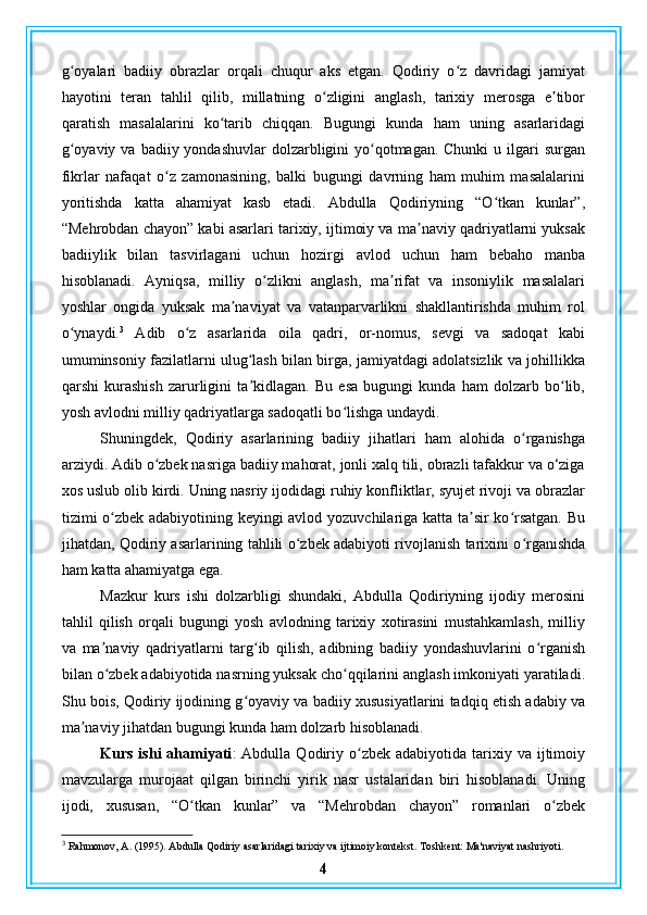 g oyalari   badiiy   obrazlar   orqali   chuqur   aks   etgan.   Qodiriy   o z   davridagi   jamiyatʻ ʻ
hayotini   teran   tahlil   qilib,   millatning   o zligini   anglash,   tarixiy   merosga   e tibor	
ʻ ʼ
qaratish   masalalarini   ko tarib   chiqqan.   Bugungi   kunda   ham   uning   asarlaridagi	
ʻ
g oyaviy va  badiiy yondashuvlar  dolzarbligini  yo qotmagan. Chunki  u ilgari  surgan	
ʻ ʻ
fikrlar   nafaqat   o z   zamonasining,   balki   bugungi   davrning   ham   muhim   masalalarini	
ʻ
yoritishda   katta   ahamiyat   kasb   etadi.   Abdulla   Qodiriyning   “O tkan   kunlar”,	
ʻ
“Mehrobdan chayon” kabi asarlari tarixiy, ijtimoiy va ma naviy qadriyatlarni yuksak	
ʼ
badiiylik   bilan   tasvirlagani   uchun   hozirgi   avlod   uchun   ham   bebaho   manba
hisoblanadi.   Ayniqsa,   milliy   o zlikni   anglash,   ma rifat   va   insoniylik   masalalari	
ʻ ʼ
yoshlar   ongida   yuksak   ma naviyat   va   vatanparvarlikni   shakllantirishda   muhim   rol	
ʼ
o ynaydi.	
ʻ 3
  Adib   o z   asarlarida   oila   qadri,   or-nomus,   sevgi   va   sadoqat   kabi	ʻ
umuminsoniy fazilatlarni ulug lash bilan birga, jamiyatdagi adolatsizlik va johillikka	
ʻ
qarshi   kurashish   zarurligini   ta kidlagan.   Bu   esa   bugungi   kunda   ham   dolzarb   bo lib,
ʼ ʻ
yosh avlodni milliy qadriyatlarga sadoqatli bo lishga undaydi.	
ʻ
Shuningdek,   Qodiriy   asarlarining   badiiy   jihatlari   ham   alohida   o rganishga	
ʻ
arziydi. Adib o zbek nasriga badiiy mahorat, jonli xalq tili, obrazli tafakkur va o‘ziga	
ʻ
xos uslub olib kirdi. Uning nasriy ijodidagi ruhiy konfliktlar, syujet rivoji va obrazlar
tizimi o zbek adabiyotining keyingi avlod yozuvchilariga katta ta sir ko rsatgan. Bu	
ʻ ʼ ʻ
jihatdan, Qodiriy asarlarining tahlili o zbek adabiyoti rivojlanish tarixini o rganishda	
ʻ ʻ
ham katta ahamiyatga ega.
Mazkur   kurs   ishi   dolzarbligi   shundaki,   Abdulla   Qodiriyning   ijodiy   merosini
tahlil   qilish   orqali   bugungi   yosh   avlodning   tarixiy   xotirasini   mustahkamlash,   milliy
va   ma naviy   qadriyatlarni   targ ib   qilish,   adibning   badiiy   yondashuvlarini   o rganish	
ʼ ʻ ʻ
bilan o zbek adabiyotida nasrning yuksak cho qqilarini anglash imkoniyati yaratiladi.
ʻ ʻ
Shu bois, Qodiriy ijodining g oyaviy va badiiy xususiyatlarini tadqiq etish adabiy va	
ʻ
ma naviy jihatdan bugungi kunda ham dolzarb hisoblanadi.	
ʼ
Kurs  ishi  ahamiyati :   Abdulla  Qodiriy  o zbek  adabiyotida  tarixiy  va  ijtimoiy	
ʻ
mavzularga   murojaat   qilgan   birinchi   yirik   nasr   ustalaridan   biri   hisoblanadi.   Uning
ijodi,   xususan,   “O tkan   kunlar”   va   “Mehrobdan   chayon”   romanlari   o zbek	
ʻ ʻ
3
 Rahmonov, A. (1995). Abdulla Qodiriy asarlaridagi tarixiy va ijtimoiy kontekst. Toshkent: Ma'naviyat nashriyoti.
4 