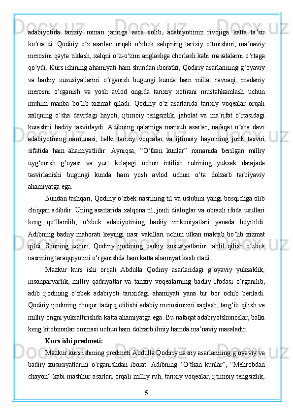 adabiyotida   tarixiy   roman   janriga   asos   solib,   adabiyotimiz   rivojiga   katta   ta sirʼ
ko rsatdi.   Qodiriy   o z   asarlari   orqali   o zbek   xalqining   tarixiy   o tmishini,   ma naviy	
ʻ ʻ ʻ ʻ ʼ
merosini qayta tiklash, xalqni o z-o zini anglashga chorlash kabi masalalarni o rtaga	
ʻ ʻ ʻ
qo ydi. Kurs ishining ahamiyati ham shundan iboratki, Qodiriy asarlarining g oyaviy	
ʻ ʻ
va   badiiy   xususiyatlarini   o rganish   bugungi   kunda   ham   millat   ravnaqi,   madaniy	
ʻ
merosni   o‘rganish   va   yosh   avlod   ongida   tarixiy   xotirani   mustahkamlash   uchun
muhim   manba   bo lib   xizmat   qiladi.   Qodiriy   o z   asarlarida   tarixiy   voqealar   orqali	
ʻ ʻ
xalqning   o sha   davrdagi   hayoti,   ijtimoiy   tengsizlik,   jaholat   va   ma rifat   o rtasidagi	
ʻ ʼ ʻ
kurashni   badiiy   tasvirlaydi.   Adibning   qalamiga   mansub   asarlar,   nafaqat   o sha   davr	
ʻ
adabiyotining   namunasi,   balki   tarixiy   voqealar   va   ijtimoiy   hayotning   jonli   tasviri
sifatida   ham   ahamiyatlidir.   Ayniqsa,   “O tkan   kunlar”   romanida   berilgan   milliy	
ʻ
uyg onish   g oyasi   va   yurt   kelajagi   uchun   intilish   ruhining   yuksak   darajada	
ʻ ʻ
tasvirlanishi   bugungi   kunda   ham   yosh   avlod   uchun   o‘ta   dolzarb   tarbiyaviy
ahamiyatga ega.
Bundan tashqari, Qodiriy o zbek nasrining til va uslubini yangi bosqichga olib	
ʻ
chiqqan adibdir. Uning asarlarida xalqona til, jonli dialoglar va obrazli ifoda usullari
keng   qo llanilib,   o zbek   adabiyotining   badiiy   imkoniyatlari   yanada   boyitildi.	
ʻ ʻ
Adibning   badiiy   mahorati   keyingi   nasr   vakillari   uchun   ulkan   maktab   bo lib   xizmat	
ʻ
qildi.   Shuning   uchun,   Qodiriy   ijodining   badiiy   xususiyatlarini   tahlil   qilish   o zbek	
ʻ
nasrining taraqqiyotini o‘rganishda ham katta ahamiyat kasb etadi.
Mazkur   kurs   ishi   orqali   Abdulla   Qodiriy   asarlaridagi   g oyaviy   yuksaklik,	
ʻ
insonparvarlik,   milliy   qadriyatlar   va   tarixiy   voqealarning   badiiy   ifodasi   o‘rganilib,
adib   ijodining   o zbek   adabiyoti   tarixidagi   ahamiyati   yana   bir   bor   ochib   beriladi.	
ʻ
Qodiriy ijodining chuqur tadqiq etilishi adabiy merosimizni saqlash, targ ib qilish va	
ʻ
milliy ongni yuksaltirishda katta ahamiyatga ega. Bu nafaqat adabiyotshunoslar, balki
keng kitobxonlar ommasi uchun ham dolzarb ilmiy hamda ma naviy masaladir.	
ʼ
Kurs ishi predmeti:  
Mazkur kurs ishining predmeti Abdulla Qodiriy nasriy asarlarining g oyaviy va	
ʻ
badiiy   xususiyatlarini   o rganishdan   iborat.   Adibning   “O tkan   kunlar”,   “Mehrobdan	
ʻ ʻ
chayon” kabi mashhur asarlari orqali milliy ruh, tarixiy voqealar, ijtimoiy tengsizlik,
5 