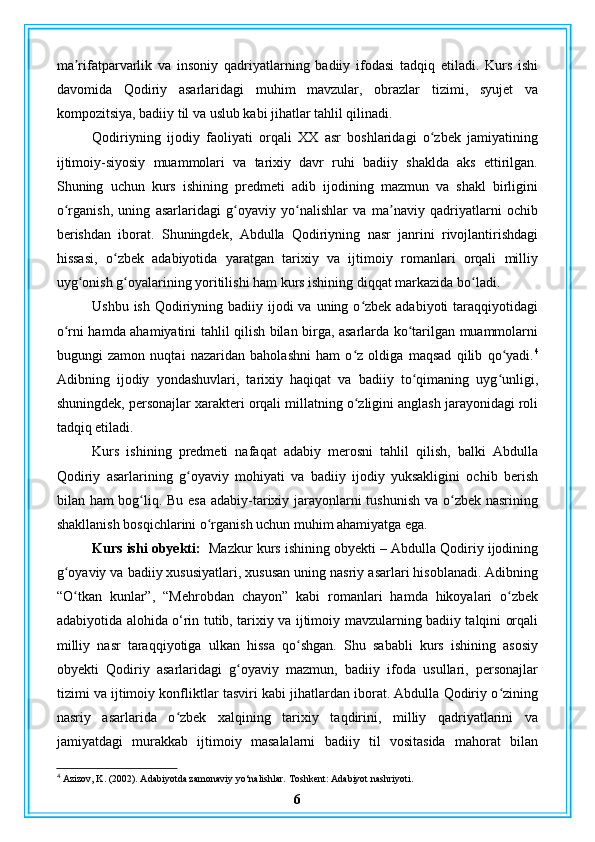 ma rifatparvarlik   va   insoniy   qadriyatlarning   badiiy   ifodasi   tadqiq   etiladi.   Kurs   ishiʼ
davomida   Qodiriy   asarlaridagi   muhim   mavzular,   obrazlar   tizimi,   syujet   va
kompozitsiya, badiiy til va uslub kabi jihatlar tahlil qilinadi.
Qodiriyning   ijodiy   faoliyati   orqali   XX   asr   boshlaridagi   o zbek   jamiyatining	
ʻ
ijtimoiy-siyosiy   muammolari   va   tarixiy   davr   ruhi   badiiy   shaklda   aks   ettirilgan.
Shuning   uchun   kurs   ishining   predmeti   adib   ijodining   mazmun   va   shakl   birligini
o rganish,   uning   asarlaridagi   g oyaviy   yo nalishlar   va   ma naviy   qadriyatlarni   ochib	
ʻ ʻ ʻ ʼ
berishdan   iborat.   Shuningdek,   Abdulla   Qodiriyning   nasr   janrini   rivojlantirishdagi
hissasi,   o zbek   adabiyotida   yaratgan   tarixiy   va   ijtimoiy   romanlari   orqali   milliy	
ʻ
uyg onish g oyalarining yoritilishi ham kurs ishining diqqat markazida bo ladi.	
ʻ ʻ ʻ
Ushbu ish  Qodiriyning badiiy ijodi  va uning o zbek adabiyoti  taraqqiyotidagi	
ʻ
o rni hamda ahamiyatini tahlil qilish bilan birga, asarlarda ko tarilgan muammolarni	
ʻ ʻ
bugungi   zamon   nuqtai   nazaridan   baholashni   ham   o z   oldiga   maqsad   qilib   qo yadi.	
ʻ ʻ 4
Adibning   ijodiy   yondashuvlari,   tarixiy   haqiqat   va   badiiy   to qimaning   uyg unligi,	
ʻ ʻ
shuningdek, personajlar xarakteri orqali millatning o zligini anglash jarayonidagi roli	
ʻ
tadqiq etiladi.
Kurs   ishining   predmeti   nafaqat   adabiy   merosni   tahlil   qilish,   balki   Abdulla
Qodiriy   asarlarining   g oyaviy   mohiyati   va   badiiy   ijodiy   yuksakligini   ochib   berish	
ʻ
bilan ham bog liq. Bu esa adabiy-tarixiy jarayonlarni  tushunish  va o zbek nasrining	
ʻ ʻ
shakllanish bosqichlarini o rganish uchun muhim ahamiyatga ega.	
ʻ
Kurs ishi obyekti:    Mazkur kurs ishining obyekti – Abdulla Qodiriy ijodining
g oyaviy va badiiy xususiyatlari, xususan uning nasriy asarlari hisoblanadi. Adibning	
ʻ
“O tkan   kunlar”,   “Mehrobdan   chayon”   kabi   romanlari   hamda   hikoyalari   o zbek
ʻ ʻ
adabiyotida alohida o‘rin tutib, tarixiy va ijtimoiy mavzularning badiiy talqini orqali
milliy   nasr   taraqqiyotiga   ulkan   hissa   qo shgan.   Shu   sababli   kurs   ishining   asosiy	
ʻ
obyekti   Qodiriy   asarlaridagi   g oyaviy   mazmun,   badiiy   ifoda   usullari,   personajlar	
ʻ
tizimi va ijtimoiy konfliktlar tasviri kabi jihatlardan iborat. Abdulla Qodiriy o zining	
ʻ
nasriy   asarlarida   o zbek   xalqining   tarixiy   taqdirini,   milliy   qadriyatlarini   va	
ʻ
jamiyatdagi   murakkab   ijtimoiy   masalalarni   badiiy   til   vositasida   mahorat   bilan
4
 Azizov, K. (2002). Adabiyotda zamonaviy yo‘nalishlar. Toshkent: Adabiyot nashriyoti.
6 