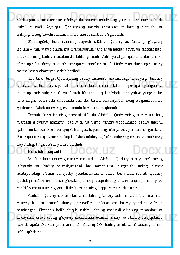 ifodalagan.   Uning   asarlari   adabiyotda   realizm   uslubining   yuksak   namunasi   sifatida
qabul   qilinadi.   Ayniqsa,   Qodiriyning   tarixiy   romanlari   millatning   o tmishi   vaʻ
kelajagini bog lovchi muhim adabiy meros sifatida o rganiladi.	
ʻ ʻ
Shuningdek,   kurs   ishining   obyekti   sifatida   Qodiriy   asarlaridagi   g oyaviy	
ʻ
ko‘lam – milliy uyg onish, ma rifatparvarlik, jaholat va adolat, sevgi va sadoqat kabi	
ʻ ʼ
mavzularning   badiiy   ifodalanishi   tahlil   qilinadi.   Adib   yaratgan   qahramonlar   obrazi,
ularning ichki dunyosi va o z davriga munosabati orqali Qodiriy asarlarining ijtimoiy	
ʻ
va ma naviy ahamiyati ochib beriladi.	
ʼ
Shu  bilan   birga,   Qodiriyning   badiiy  mahorati,  asarlaridagi   til   boyligi,  tasviriy
vositalar   va   kompozitsiya   uslublari   ham   kurs   ishining   tahlil   obyektiga   aylangan.   U
o zining jonli  xalqona tili  va obrazli  fikrlashi  orqali  o zbek adabiyotiga yangi  nafas	
ʻ ʻ
olib   kirgan.   Kurs   ishi   davomida   ana   shu   badiiy   xususiyatlar   keng   o rganilib,   adib	
ʻ
ijodining o zbek nasrining rivojlanishidagi o rni aniqlanadi.	
ʻ ʻ
Demak,   kurs   ishining   obyekti   sifatida   Abdulla   Qodiriyning   nasriy   asarlari,
ulardagi   g oyaviy   mazmun,   badiiy   til   va   uslub,   tarixiy   voqelikning   badiiy   talqini,
ʻ
qahramonlar   xarakteri   va   syujet   kompozitsiyasining   o ziga   xos   jihatlari   o‘rganiladi.	
ʻ
Bu orqali adib ijodining nafaqat o zbek adabiyoti, balki xalqning milliy va ma naviy	
ʻ ʼ
hayotidagi tutgan o rni yoritib beriladi.	
ʻ
Kurs ishi maqsadi : 
Mazkur   kurs   ishining   asosiy   maqsadi   –   Abdulla   Qodiriy   nasriy   asarlarining
g oyaviy   va   badiiy   xususiyatlarini   har   tomonlama   o‘rganish,   uning   o‘zbek	
ʻ
adabiyotidagi   o‘rnini   va   ijodiy   yondashuvlarini   ochib   berishdan   iborat.   Qodiriy
ijodidagi   milliy   uyg onish   g oyalari,   tarixiy   voqelikning   badiiy   talqini,   ijtimoiy   va	
ʻ ʻ
ma rifiy masalalarning yoritilishi kurs ishining diqqat markazida turadi.	
ʼ
Abdulla   Qodiriy   o z   asarlarida   millatning   tarixiy   xotirasi,   adolat   va   ma rifat,	
ʻ ʼ
insoniylik   kabi   umumbashariy   qadriyatlarni   o ziga   xos   badiiy   yondashuv   bilan	
ʻ
tasvirlagan.   Shundan   kelib   chiqib,   ushbu   ishning   maqsadi   adibning   romanlari   va
hikoyalari   orqali   uning   g oyaviy   mazmunini   ochish,   tarixiy   va   ijtimoiy   haqiqatlarni	
ʻ
qay darajada aks ettirganini aniqlash, shuningdek, badiiy uslub va til xususiyatlarini
tahlil qilishdir.
7 