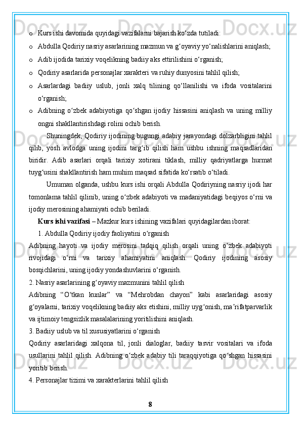 o Kurs ishi davomida quyidagi vazifalarni bajarish ko‘zda tutiladi:
o Abdulla Qodiriy nasriy asarlarining mazmun va g oyaviy yo‘nalishlarini aniqlash;ʻ
o Adib ijodida tarixiy voqelikning badiiy aks ettirilishini o‘rganish;
o Qodiriy asarlarida personajlar xarakteri va ruhiy dunyosini tahlil qilish;
o Asarlardagi   badiiy   uslub,   jonli   xalq   tilining   qo‘llanilishi   va   ifoda   vositalarini
o‘rganish;
o Adibning   o zbek   adabiyotiga   qo shgan   ijodiy   hissasini   aniqlash   va   uning   milliy	
ʻ ʻ
ongni shakllantirishdagi rolini ochib berish.
Shuningdek, Qodiriy ijodining bugungi adabiy jarayondagi dolzarbligini tahlil
qilib,   yosh   avlodga   uning   ijodini   targ ib   qilish   ham   ushbu   ishning   maqsadlaridan	
ʻ
biridir.   Adib   asarlari   orqali   tarixiy   xotirani   tiklash,   milliy   qadriyatlarga   hurmat
tuyg usini shakllantirish ham muhim maqsad sifatida ko‘rsatib o‘tiladi.	
ʻ
Umuman olganda, ushbu kurs ishi orqali Abdulla Qodiriyning nasriy ijodi har
tomonlama tahlil qilinib, uning o zbek adabiyoti va madaniyatidagi beqiyos o‘rni va	
ʻ
ijodiy merosining ahamiyati ochib beriladi.
Kurs ishi vazifasi –  Mazkur kurs ishining vazifalari quyidagilardan iborat:
1. Abdulla Qodiriy ijodiy faoliyatini o rganish	
ʻ
Adibning   hayoti   va   ijodiy   merosini   tadqiq   qilish   orqali   uning   o zbek   adabiyoti	
ʻ
rivojidagi   o‘rni   va   tarixiy   ahamiyatini   aniqlash.   Qodiriy   ijodining   asosiy
bosqichlarini, uning ijodiy yondashuvlarini o‘rganish.
2. Nasriy asarlarining g oyaviy mazmunini tahlil qilish	
ʻ
Adibning   “O tkan   kunlar”   va   “Mehrobdan   chayon”   kabi   asarlaridagi   asosiy	
ʻ
g oyalarni, tarixiy voqelikning badiiy aks etishini, milliy uyg onish, ma rifatparvarlik	
ʻ ʻ ʼ
va ijtimoiy tengsizlik masalalarining yoritilishini aniqlash.
3. Badiiy uslub va til xususiyatlarini o‘rganish
Qodiriy   asarlaridagi   xalqona   til,   jonli   dialoglar,   badiiy   tasvir   vositalari   va   ifoda
usullarini   tahlil   qilish.   Adibning   o zbek   adabiy   tili   taraqqiyotiga   qo shgan   hissasini	
ʻ ʻ
yoritib berish.
4. Personajlar tizimi va xarakterlarini tahlil qilish
8 
