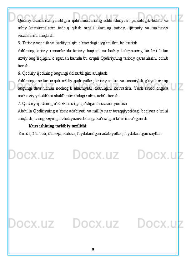 Qodiriy   asarlarida   yaratilgan   qahramonlarning   ichki   dunyosi,   psixologik   holati   va
ruhiy   kechinmalarini   tadqiq   qilish   orqali   ularning   tarixiy,   ijtimoiy   va   ma naviyʼ
vazifalarini aniqlash.
5. Tarixiy voqelik va badiiy talqin o‘rtasidagi uyg unlikni ko‘rsatish	
ʻ
Adibning   tarixiy   romanlarida   tarixiy   haqiqat   va   badiiy   to‘qimaning   bir-biri   bilan
uzviy bog liqligini o‘rganish hamda bu orqali Qodiriyning tarixiy qarashlarini ochib	
ʻ
berish.
6. Qodiriy ijodining bugungi dolzarbligini aniqlash.
Adibning asarlari  orqali  milliy qadriyatlar, tarixiy xotira va insoniylik g oyalarining	
ʻ
bugungi   davr   uchun   nechog‘li   ahamiyatli   ekanligini   ko‘rsatish.   Yosh   avlod   ongida
ma naviy yetuklikni shakllantirishdagi rolini ochib berish.	
ʼ
7. Qodiriy ijodining o zbek nasriga qo shgan hissasini yoritish	
ʻ ʻ
Abdulla Qodiriyning o zbek adabiyoti va milliy nasr taraqqiyotidagi beqiyos o rnini
ʻ ʻ
aniqlash, uning keyingi avlod yozuvchilarga ko‘rsatgan ta sirini o‘rganish.	
ʼ
Kurs ishining tarkibiy tuzilishi:
 Kirish, 2 ta bob, 6ta reja, xulosa, foydalanilgan adabiyotlar, foydalanilgan saytlar.
9 