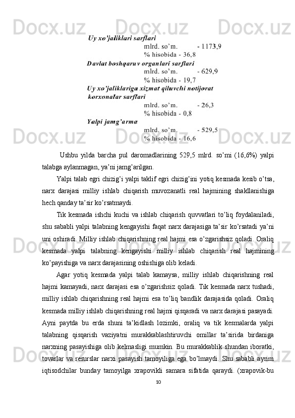 Ushbu   yilda   barcha   pul   daromadlarining   529,5   mlrd .   so ’ mi   (16,6%)   yalpi
talabga   aylanmagan ,  ya ’ ni   jamg ’ arilgan .
Yalpi   talab   egri   chizig ’ i   yalpi   taklif   egri   chizig ’ ini   yotiq   kesmada   kesib   o ’ tsa ,
narx   darajasi   milliy   ishlab   chiqarish   muvozanatli   real   hajmining   shakllanishiga
hech   qanday   ta ’ sir   ko ’ rsatmaydi .
Tik   kesmada   ishchi   kuchi   va   ishlab   chiqarish   quvvatlari   to ’ liq   foydalaniladi ,
shu   sababli   yalpi   talabning   kengayishi   faqat   narx   darajasiga   ta ’ sir   ko ’ rsatadi   ya ’ ni
uni   oshiradi .   Milliy   ishlab   chiqarishning   real   hajmi   esa   o ’ zgarishsiz   qoladi .   Oraliq
kesmada   yalpi   talabning   kengayishi   milliy   ishlab   chiqarish   real   hajmining
ko ’ payishiga   va   narx   darajasining   oshishiga   olib   keladi .
Agar   yotiq   kesmada   yalpi   talab   kamaysa,   milliy   ishlab   chiqarishning   real
hajmi   kamayadi, narx darajasi  esa o ’zgarishsiz  qoladi. Tik kesmada  narx tushadi,
milliy   ishlab   chiqarishning   real   hajmi   esa   to’liq  bandlik   darajasida   qoladi.   Oraliq
kesmada milliy ishlab chiqarishning real hajmi qisqaradi va narx darajasi pasayadi.
Ayni   paytda   bu   erda   shuni   ta’kidlash   lozimki,   oraliq   va   tik   kesmalarda   yalpi
talabning   qisqarish   vaziyatni   murakkablashtiruvchi   omillar   ta’sirida   birdaniga
narxning   pasayishiga   olib   kelmasligi   mumkin.   Bu   murakkablik   shundan   iboratki,
tovarlar   va   resurslar   narxi   pasayish   tamoyiliga   ega   bo’lmaydi.   Shu   sababli   ayrim
iqtisodchilar   bunday   tamoyilga   xrapovikli   samara   sifatida   qaraydi.   (xrapovik-bu
10 