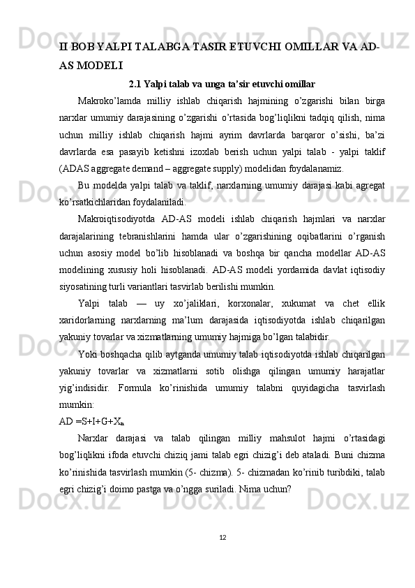 II BOB YALPI TALABGA TASIR ETUVCHI OMILLAR VA AD-
AS MODELI
2.1 Yalpi talab va unga ta’sir etuvchi omillar
Makroko’lamda   milliy   ishlab   chiqarish   hajmining   o’zgarishi   bilan   birga
narxlar   umumiy   darajasining   o’zgarishi   o’rtasida   bog’liqlikni   tadqiq   qilish,   nima
uchun   milliy   ishlab   chiqarish   hajmi   ayrim   davrlarda   barqaror   o’sishi,   ba’zi
davrlarda   esa   pasayib   ketishni   izoxlab   berish   uchun   yalpi   talab   -   yalpi   taklif
(ADAS aggregate demand – aggregate supply) modelidan foydalanamiz. 
Bu   modelda   yalpi   talab   va   taklif,   narxlarning   umumiy   darajasi   kabi   agregat
ko’rsatkichlaridan foydalaniladi. 
Makroiqtisodiyotda   AD-AS   modeli   ishlab   chiqarish   hajmlari   va   narxlar
darajalarining   tebranishlarini   hamda   ular   o’zgarishining   oqibatlarini   o’rganish
uchun   asosiy   model   bo’lib   hisoblanadi   va   boshqa   bir   qancha   modellar   AD-AS
modelining   xususiy   holi   hisoblanadi.   AD-AS   modeli   yordamida   davlat   iqtisodiy
siyosatining turli variantlari tasvirlab berilishi mumkin. 
Yalpi   talab   —   uy   xo’jaliklari,   korxonalar,   xukumat   va   chet   ellik
xaridorlarning   narxlarning   ma’lum   darajasida   iqtisodiyotda   ishlab   chiqarilgan
yakuniy tovarlar va xizmatlarning umumiy hajmiga bo’lgan talabidir. 
Yoki boshqacha qilib aytganda umumiy talab iqtisodiyotda ishlab chiqarilgan
yakuniy   tovarlar   va   xizmatlarni   sotib   olishga   qilingan   umumiy   harajatlar
yig’indisidir.   Formula   ko’rinishida   umumiy   talabni   quyidagicha   tasvirlash
mumkin: 
AD =S+I+G+X
n  
Narxlar   darajasi   va   talab   qilingan   milliy   mahsulot   hajmi   o’rtasidagi
bog’liqlikni ifoda etuvchi chiziq jami talab egri chizig’i deb ataladi. Buni chizma
ko’rinishida tasvirlash mumkin (5- chizma). 5- chizmadan ko’rinib turibdiki, talab
egri chizig’i doimo pastga va o’ngga suriladi.  Nima uchun? 
12 