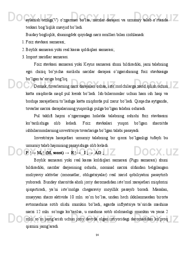 aylanish   tezligi(V)   o’zgarmas   bo’lsa,   narxlar   darajasi   va   umumiy   talab   o’rtasida
teskari bog’liqlik mavjud bo’ladi. 
Buiday bogliqlik, shuningdek quyidagi narx omillari bilan izohlanadi: 
1. Foiz stavkasi samarasi; 
2. Boylik samarasi yoki real kassa qoldiqlari samarasi; 
3. Import xaridlar samarasi. 
Foiz stavkasi  samarasi  yoki Keyns samarasi  shuni  bildiradiki, jami talabning
egri   chiziq   bo’yicha   surilishi   narxlar   darajasi   o’zgarishining   foiz   stavkasiga
bo’lgan ta’siriga bog’liq. 
Demak, tovarlarning narx darajalari oshsa, iste’molchilarga xarid qilish uchun
katta   miqdorda   naqd   pul   kerak   bo’ladi.   Ish-bilarmonlar   uchun   ham   ish   haqi   va
boshqa xarajatlarni to’lashga katta miqdorda pul zarur bo’ladi. Qisqacha aytganda,
tovarlar narxsi darajalarining yuqoriligi pulga bo’lgan talabni oshiradi. 
Pul   taklifi   hajmi   o’zgarmagan   holatda   talabning   oshishi   foiz   stavkasini
ko’tarilishiga   olib   keladi.   Foiz   stavkalari   yuqori   bo’lgan   sharoitda
ishbilarmonlarning investitsiya tovarlariga bo’lgan talabi pasayadi. 
Investitsiya   harajatlari   umumiy   talabning   bir   qismi   bo’lganligi   tufayli   bu
umumiy talab hajmining pasayishiga olib keladi. 
P ↑→ M
d ↑ (M
s  sonst) →  R↑→   I ↓→  AD ↓ 
Boylik   samarasi   yoki   real   kassa   koldiqlari   samarasi   (Pigu   samarasi)   shuni
bildiradiki,   narxlar   darjasining   oshishi,   nominal   narxsi   oldindan   belgilangan
moliyaviy   aktivlar   (omonatlar,   obligatsiyalar)   real   xarid   qobiliyatini   pasaytirib
yuboradi. Bunday sharoitda aholi joriy daromadidan iste’mol xarajatlari miqdorini
qisqartiradi,   ya’ni   iste’molga   chegaraviy   moyillik   pasayib   boradi.   Masalan,
muayyan   shaxs   aktivida   10   mln.   so’m   bo’lsa,   undan   hech   ikkilanmasdan   birorta
avtomashina   sotib   olishi   mumkin   bo’ladi,   agarda   inflyatsiya   ta’sirida   mashina
narxi   12   mln.   so’mga   ko’tarilsa,   u   mashina   sotib   ololmasligi   mumkin   va   yana   2
mln. so’m jamg’arish uchun joriy davrda olgan ixtiyoridagi daromadidan ko’proq
qismini jamg’aradi. 
14 