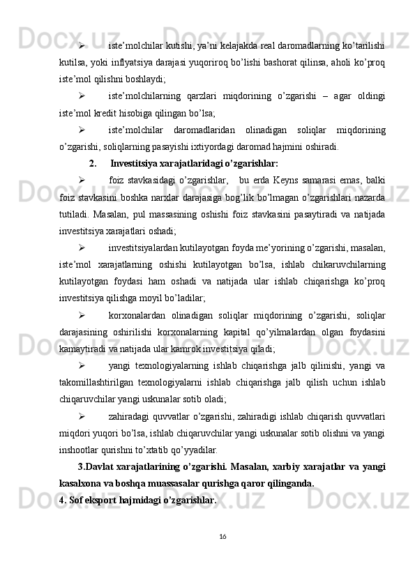  iste’molchilar kutishi, ya’ni kelajakda real daromadlarning ko’tarilishi
kutilsa, yoki inflyatsiya darajasi yuqoriroq bo’lishi bashorat qilinsa, aholi ko’proq
iste’mol qilishni boshlaydi; 
 iste’molchilarning   qarzlari   miqdorining   o’zgarishi   –   agar   oldingi
iste’mol kredit hisobiga qilingan bo’lsa; 
 iste’molchilar   daromadlaridan   olinadigan   soliqlar   miqdorining
o’zgarishi, soliqlarning pasayishi ixtiyordagi daromad hajmini oshiradi. 
2.  Investitsiya xarajatlaridagi o’zgarishlar: 
 foiz   stavkasidagi   o’zgarishlar,       bu   erda   Keyns   samarasi   emas,   balki
foiz stavkasini  boshka narxlar  darajasiga  bog’lik bo’lmagan o’zgarishlari  nazarda
tutiladi.   Masalan,   pul   massasining   oshishi   foiz   stavkasini   pasaytiradi   va   natijada
investitsiya xarajatlari oshadi; 
 investitsiyalardan kutilayotgan foyda me’yorining o’zgarishi, masalan,
iste’mol   xarajatlarning   oshishi   kutilayotgan   bo’lsa,   ishlab   chikaruvchilarning
kutilayotgan   foydasi   ham   oshadi   va   natijada   ular   ishlab   chiqarishga   ko’proq
investitsiya qilishga moyil bo’ladilar; 
 korxonalardan   olinadigan   soliqlar   miqdorining   o’zgarishi,   soliqlar
darajasining   oshirilishi   korxonalarning   kapital   qo’yilmalardan   olgan   foydasini
kamaytiradi va natijada ular kamrok investitsiya qiladi; 
 yangi   texnologiyalarning   ishlab   chiqarishga   jalb   qilinishi,   yangi   va
takomillashtirilgan   texnologiyalarni   ishlab   chiqarishga   jalb   qilish   uchun   ishlab
chiqaruvchilar yangi uskunalar sotib oladi; 
 zahiradagi quvvatlar o’zgarishi, zahiradigi  ishlab chiqarish quvvatlari
miqdori yuqori bo’lsa, ishlab chiqaruvchilar yangi uskunalar sotib olishni va yangi
inshootlar qurishni to’xtatib qo’yyadilar. 
3.Davlat   xarajatlarining   o’zgarishi.   Masalan,   xarbiy   xarajatlar   va   yangi
kasalxona va boshqa muassasalar qurishga qaror qilinganda. 
4. Sof eksport hajmidagi o’zgarishlar. 
16 