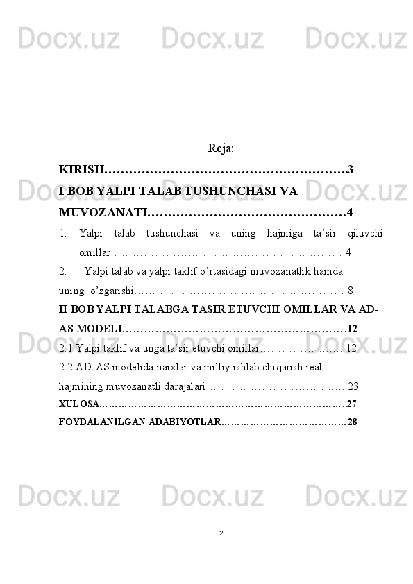 Reja:
KIRISH…………………………………………………..3
I BOB YALPI TALAB TUSHUNCHASI VA 
MUVOZANATI…………………………………………4
1. Yalpi   talab   tushunchasi   va   uning   hajmiga   ta ’sir   qiluvchi
omillar……………………………………………………….4
2. Yalpi talab va yalpi taklif o ’rtasidagi muvozanatlik hamda      
uning  o’zgarishi………………………………………………….8
II BOB YALPI TALABGA TASIR ETUVCHI OMILLAR VA AD-
AS MODELI…………………………………………………….12
2.1 Yalpi taklif va unga ta’sir etuvchi omillar……………….…..12
2.2 AD-AS modelida narxlar va milliy ishlab chiqarish real
hajmining muvozanatli darajalari…………………………….…..23
XULOSA…………………………………………………………………..27
FOYDALANILGAN ADABIYOTLAR…………………………………28
2 