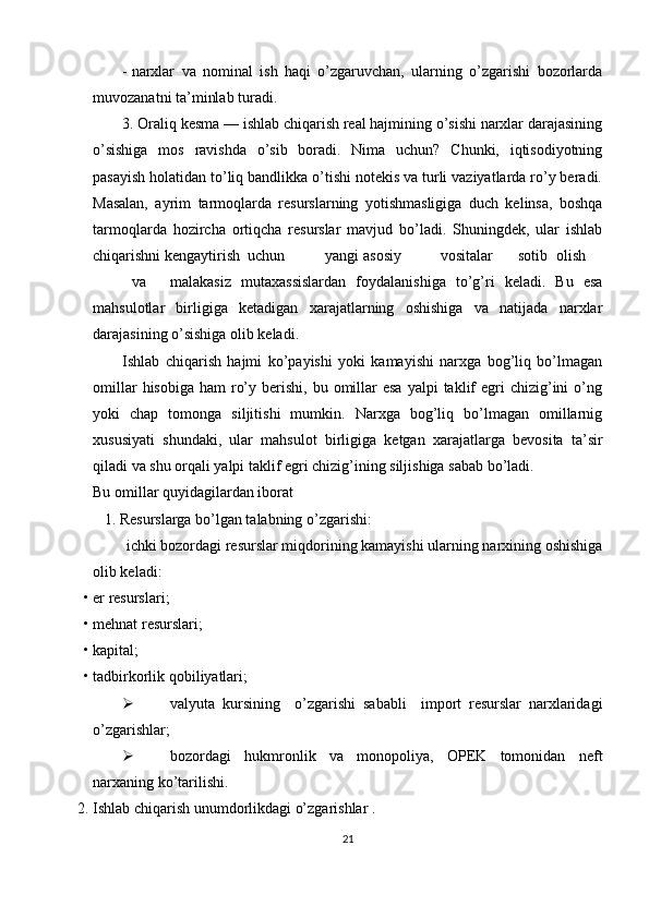 - narxlar   va   nominal   ish   haqi   o’zgaruvchan,   ularning   o’zgarishi   bozorlarda
muvozanatni ta’minlab turadi. 
3. Oraliq kesma — ishlab chiqarish real hajmining o’sishi narxlar darajasining
o’sishiga   mos   ravishda   o’sib   boradi.   Nima   uchun?   Chunki,   iqtisodiyotning
pasayish holatidan to’liq bandlikka o’tishi notekis va turli vaziyatlarda ro’y beradi.
Masalan,   ayrim   tarmoqlarda   resurslarning   yotishmasligiga   duch   kelinsa,   boshqa
tarmoqlarda   hozircha   ortiqcha   resurslar   mavjud   bo’ladi.   Shuningdek,   ular   ishlab
chiqarishni kengaytirish  uchun  yangi  asosiy  vositalar  sotib  olish  
va  malakasiz   mutaxassislardan   foydalanishiga   to’g’ri   keladi.   Bu   esa
mahsulotlar   birligiga   ketadigan   xarajatlarning   oshishiga   va   natijada   narxlar
darajasining o’sishiga olib keladi. 
Ishlab   chiqarish   hajmi   ko’payishi   yoki   kamayishi   narxga   bog’liq   bo’lmagan
omillar   hisobiga  ham  ro’y  berishi,  bu omillar   esa  yalpi   taklif   egri   chizig’ini  o’ng
yoki   chap   tomonga   siljitishi   mumkin.   Narxga   bog’liq   bo’lmagan   omillarnig
xususiyati   shundaki,   ular   mahsulot   birligiga   ketgan   xarajatlarga   bevosita   ta’sir
qiladi va shu orqali yalpi taklif egri chizig’ining siljishiga sabab bo’ladi. 
Bu omillar quyidagilardan iborat 
    1. Resurslarga bo’lgan talabning o’zgarishi: 
  ichki bozordagi resurslar miqdorining kamayishi ularning narxining oshishiga
olib keladi: 
• er resurslari; 
• mehnat resurslari; 
• kapital; 
• tadbirkorlik qobiliyatlari; 
 valyuta   kursining     o’zgarishi   sababli     import   resurslar   narxlaridagi
o’zgarishlar; 
 bozordagi   hukmronlik   va   monopoliya,   OPEK   tomonidan   neft
narxaning ko’tarilishi. 
2. Ishlab chiqarish unumdorlikdagi o’zgarishlar . 
21 