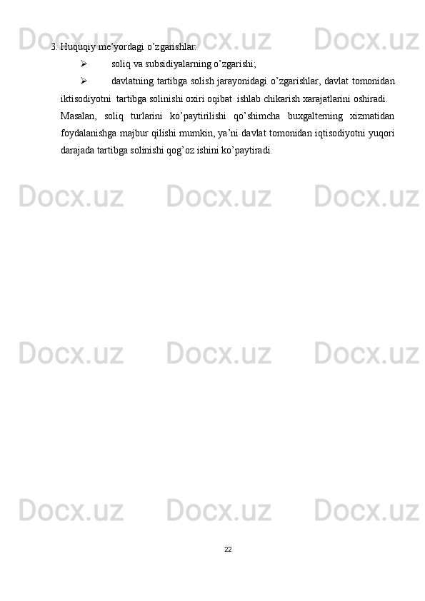 3. Huquqiy me’yordagi o’zgarishlar: 
 soliq va subsidiyalarning o’zgarishi; 
 davlatning tartibga solish jarayonidagi o’zgarishlar, davlat tomonidan
iktisodiyotni  tartibga solinishi oxiri oqibat  ishlab chikarish xarajatlarini oshiradi. 
Masalan,   soliq   turlarini   ko’paytirilishi   qo’shimcha   buxgalterning   xizmatidan
foydalanishga majbur qilishi mumkin, ya’ni davlat tomonidan iqtisodiyotni yuqori
darajada tartibga solinishi qog’oz ishini ko’paytiradi.   
22 