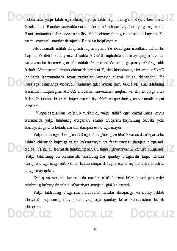   chizmada   yalpi   talab   egri   chizig’i   yalpi   taklif   egri   chizig’ini   Keyns   kesmasida
kesib o’tadi. Bunday vaziyatda narxlar darajasi hech qanday ahamiyatga ega emas.
Buni  tushunish uchun avvalo milliy ishlab chiqarishning muvozanatli  hajmini Ye
va muvozanatli narxlar darajasini Re bilan belgilaymiz. 
Muvozanatli   ishlab   chiqarish   hajmi   aynan   Ye   ekanligini   isbotlash   uchun   bu
hajmni  Y
1   deb  hisoblaymiz.  U  xolda  AD<AS,  oqibatida sotilmay  qolgan  tovarlar
va xizmatlar hajmining ortishi ishlab chiqarishni Ye darajaga pasaytirilishiga olib
keladi. Muvozanatli ishlab chiqarish hajmini Y
2  deb hisoblacak, aksincha, AS<AD
oqibatda   korxonalarda   tovar   zaxiralari   kamayib   ularni   ishlab   chiqarishni   Ye
darajaga   oshirishga   undaydi.   Shunday   qilib   aynan   jami   taklif   va   jami   talabning
kesishish   nuqtasigina   AD-AS   modelda   muvozanat   nuqtasi   va   shu   nuqtaga   mos
keluvchi ishlab chiqarish hajmi esa milliy ishlab chiqarishning muvozanatli hajmi
deyiladi. 
  Yuqoridagilardan   ko’rinib   turibdiki,   yalpi   taklif   egri   chizig’ining   keyns
kesmasida   yalpi   talabning   o’zgarishi   ishlab   chiqarish   hajmining   oshishi   yoki
kamayishiga olib keladi, narxlar darajasi esa o’zgarmaydi. 
Yalpi talab egri chizig’ini AS egri chizig’ining vertikal kesmasida o’zgarsa bu
ishlab   chiqarish   hajmiga   ta’sir   ko’rsatmaydi   va   faqat   narxlar   darajasi   o’zgaradi,
xolos. Ya’ni, bu kesmada talabning oshishi talab inflyatsiyasini keltirib chiqaradi.
Yalpi   taklifning   bu   kesmasida   talabning   har   qanday   o’zgarishi   faqat   narxlar
darajasi o’zgarishga olib keladi. Ishlab chiqarish hajmi esa to’liq bandlik sharoitida
o’zgarmay qoladi. 
Oraliq   va   vertikal   kesmalarda   narxlar   o’sib   borishi   bilan   kuzatilgan   yalpi
talabning ko’payishi talab inflyatsiyasi mavjudligini ko’rsatadi. 
Yalpi   taklifning   o’zgarishi   muvozanat   narxlar   darajasiga   va   milliy   ishlab
chiqarish   xajmining   muvozanat   darajasiga   qanday   ta’sir   ko’rsatishini   ko’rib
chiqamiz. 
 
24 