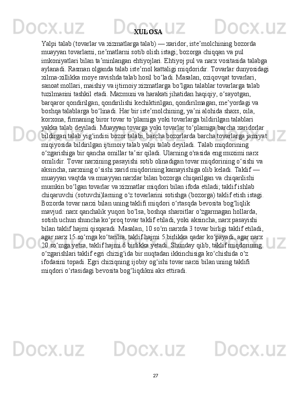 XULOSA
Yalpi talab (tovarlar va xizmatlarga talab) — xaridor, iste molchining bozorda ʼ
muayyan tovarlarni, ne matlarni sotib olish istagi; bozorga chiqqan va pul 	
ʼ
imkoniyatlari bilan ta minlangan ehtiyojlari. Ehtiyoj pul va narx vositasida talabga 
ʼ
aylanadi. Rasman olganda talab iste mol kattaligi miqdoridir. Tovarlar dunyosidagi	
ʼ
xilma-xillikka moye ravishda talab hosil bo ladi. Masalan, oziqovqat tovarlari, 	
ʻ
sanoat mollari, maishiy va ijtimoiy xizmatlarga bo lgan talablar tovarlarga talab 	
ʻ
tuzilmasini tashkil etadi. Mazmuni va harakati jihatidan haqiqiy, o sayotgan, 	
ʻ
barqaror qondirilgan, qondirilishi kechiktirilgan, qondirilmagan, me yordagi va 
ʼ
boshqa talablarga bo linadi. Har bir iste molchining, ya ni alohida shaxs, oila, 	
ʻ ʼ ʼ
korxona, firmaning biror tovar to plamiga yoki tovarlarga bildirilgan talablari 	
ʻ
yakka talab deyiladi. Muayyan tovarga yoki tovarlar to plamiga barcha xaridorlar 	
ʻ
bildirgan talab yig indisi bozor talabi, barcha bozorlarda barcha tovarlarga jamiyat 	
ʻ
miqiyosida bildirilgan ijtimoiy talab yalpi talab deyiladi. Talab miqdorining 
o zgarishiga bir qancha omillar ta sir qiladi. Ularning o'rasida eng muximi narx 	
ʻ ʼ
omilidir. Tovar narxining pasayishi sotib olinadigan tovar miqdorining o sishi va 	
ʻ
aksincha, narxning o sishi xarid miqdorining kamayishiga olib keladi. Taklif — 	
ʻ
muayyan vaqtda va muayyan narxlar bilan bozorga chiqarilgan va chiqarilishi 
mumkin bo lgan tovarlar va xizmatlar miqdori bilan ifoda etiladi; taklif ishlab 	
ʻ
chiqaruvchi (sotuvchi)larning o z tovarlarini sotishga (bozorga) taklif etish istagi. 	
ʻ
Bozorda tovar narxi bilan uning taklifi miqdori o rtasqda bevosita bog liqlik 	
ʻ ʻ
mavjud: narx qanchalik yuqori bo lsa, boshqa sharoitlar o zgarmagan hollarda, 	
ʻ ʻ
sotish uchun shuncha ko proq tovar taklif etiladi, yoki aksincha, narx pasayishi 	
ʻ
bilan taklif hajmi qisqaradi. Masalan, 10 so m narxda 3 tovar birligi taklif etiladi, 	
ʻ
agar narx 15 so mga ko tarilsa, taklif hajmi 5 birlikka qadar ko payadi, agar narx 	
ʻ ʻ ʻ
20 so mga yetsa, taklif hajmi 6 birlikka yetadi. Shunday qilib, taklif miqdorining 	
ʻ
o zgarishlari taklif egri chizig ida bir nuqtadan ikkinchisiga ko chishida o z 	
ʻ ʻ ʻ ʻ
ifodasini topadi. Egri chiziqning ijobiy og ishi tovar narxi bilan uning taklifi 	
ʻ
miqdori o rtasidagi bevosita bog liqdikni aks ettiradi.	
ʻ ʻ
27 