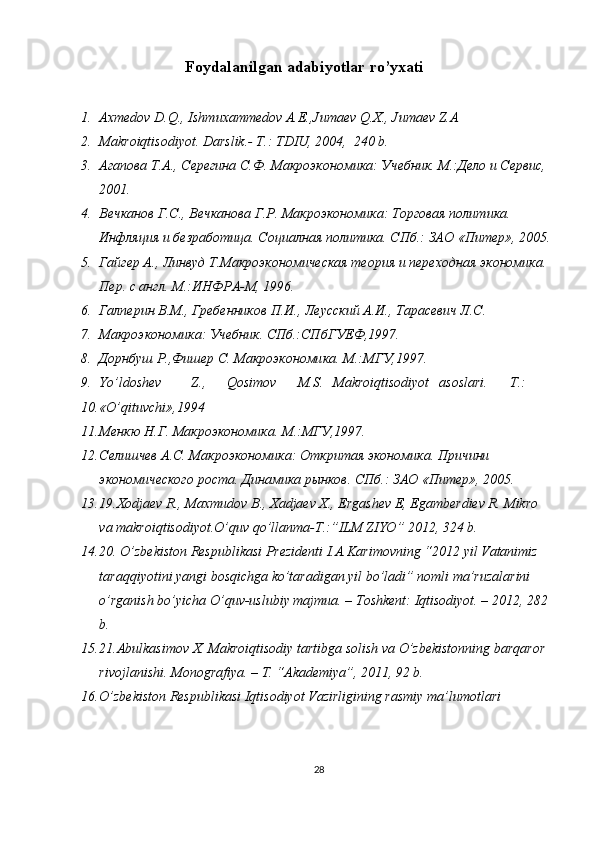 Foydalanilgan adabiyotlar ro’yxati
 
1. Axmedov D.Q., Ishmuxammedov A.E.,Jumaev Q.X., Jumaev Z.A 
2. Makroiqtisodiyot. Darslik.- T.: TDIU, 2004,  240 b. 
3. Агапова Т.А., Серегина С.Ф. Макроэкономика: Учебник. М.:Дело и Сервис, 
2001. 
4. Вечканов Г.С., Вечканова Г.Р. Макроэкономика: Торговая политика. 
Инфляция и безработица. Социалная политика. СПб.: ЗАО «Питер», 2005.
5. Гайгер А., Линвуд Т.Макроэкономическая теория и переходная экономика. 
Пер. с англ. М.:ИНФРА-М, 1996.  
6. Галперин В.М., Гребенников П.И., Леусский А.И., Тарасевич Л.С. 
7. Макроэкономика: Учебник. СПб.:СПбГУЕФ,1997. 
8. Дорнбуш Р.,Фишер С. Макроэкономика. М.:МГУ,1997. 
9. Yo’ldoshev  Z.,  Qosimov  M.S.  Makroiqtisodiyot  asoslari.  T.: 
10. «O’qituvchi»,1994 
11. Менкю Н.Г. Макроэкономика. М.:МГУ,1997. 
12. Селишчев А.С. Макроэкономика: Откритая экономика. Причини 
экономического роста. Динамика рынков. СПб.: ЗАО «Питер», 2005. 
13. 19.Xodjaev R., Maxmudov B., Xadjaev X., Ergashev E, Egamberdiev R. Mikro 
va makroiqtisodiyot.O’quv qo’llanma-T.:”ILM ZIYO” 2012, 324 b. 
14. 20. O’zbekiston Respublikasi Prezidenti I.A.Karimovning “2012 yil Vatanimiz 
taraqqiyotini yangi bosqichga ko’taradigan yil bo’ladi” nomli ma’ruzalarini 
o’rganish bo’yicha O’quv-uslubiy majmua. – Toshkent: Iqtisodiyot. – 2012, 282 
b.  
15. 21.Abulkasimov X. Makroiqtisodiy tartibga solish va O’zbekistonning barqaror 
rivojlanishi.  Monografiya. – T. “Akademiya”, 2011, 92 b. 
16. O’zbekiston Respublikasi Iqtisodiyot Vazirligining rasmiy ma’lumotlari 
28 