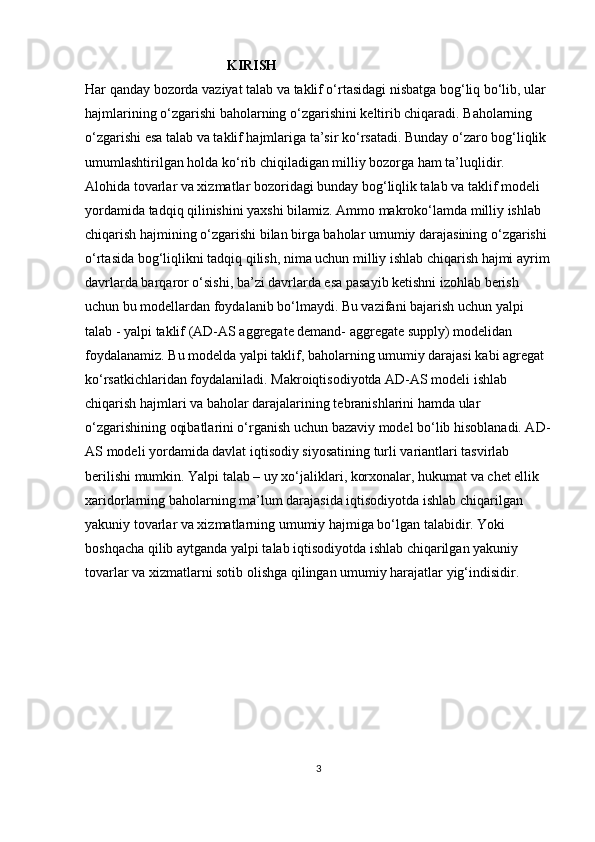 KIRISH
Har qanday bozorda vaziyat talab va taklif o‘rtasidagi nisbatga bog‘liq bo‘lib, ular 
hajmlarining o‘zgarishi baholarning o‘zgarishini keltirib chiqaradi. Baholarning 
o‘zgarishi esa talab va taklif hajmlariga ta’sir ko‘rsatadi. Bunday o‘zaro bog‘liqlik 
umumlashtirilgan holda ko‘rib chiqiladigan milliy bozorga ham ta’luqlidir. 
Alohida tovarlar va xizmatlar bozoridagi bunday bog‘liqlik talab va taklif modeli 
yordamida tadqiq qilinishini yaxshi bilamiz. Ammo makroko‘lamda milliy ishlab 
chiqarish hajmining o‘zgarishi bilan birga baholar umumiy darajasining o‘zgarishi 
o‘rtasida bog‘liqlikni tadqiq qilish, nima uchun milliy ishlab chiqarish hajmi ayrim
davrlarda barqaror o‘sishi, ba’zi davrlarda esa pasayib ketishni izohlab berish 
uchun bu modellardan foydalanib bo‘lmaydi. Bu vazifani bajarish uchun yalpi 
talab - yalpi taklif (AD-AS aggregate demand- aggregate supply) modelidan 
foydalanamiz. Bu modelda yalpi taklif, baholarning umumiy darajasi kabi agregat 
ko‘rsatkichlaridan foydalaniladi. Makroiqtisodiyotda AD-AS modeli ishlab 
chiqarish hajmlari va baholar darajalarining tebranishlarini hamda ular 
o‘zgarishining oqibatlarini o‘rganish uchun bazaviy model bo‘lib hisoblanadi. AD-
AS modeli yordamida davlat iqtisodiy siyosatining turli variantlari tasvirlab 
berilishi mumkin. Yalpi talab – uy xo‘jaliklari, korxonalar, hukumat va chet ellik 
xaridorlarning baholarning ma’lum darajasida iqtisodiyotda ishlab chiqarilgan 
yakuniy tovarlar va xizmatlarning umumiy hajmiga bo‘lgan talabidir. Yoki 
boshqacha qilib aytganda yalpi talab iqtisodiyotda ishlab chiqarilgan yakuniy 
tovarlar va xizmatlarni sotib olishga qilingan umumiy harajatlar yig‘indisidir.
3 