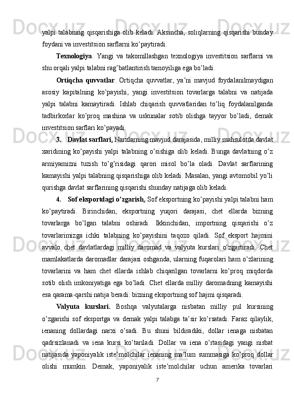 yalpi   talabning   qisqarishiga   olib   keladi.   Aksincha,   soliqlarning   qisqarishi   bunday
foydani va investitsion sarflarni ko’paytiradi.
Texnologiya .   Yangi   va   takomillashgan   texnologiya   investitsion   sarflarni   va
shu  orqali yalpi talabni rag ’batlantirish tamoyiliga ega bo’ladi.
Ortiqcha   quvvatlar .   Ortiqcha   quvvatlar,   ya ’ni   mavjud   foydalanilmaydigan
asosiy   kapitalning   ko’payishi,   yangi   investitsion   tovarlarga   talabni   va   natijada
yalpi   talabni   kamaytiradi.   Ishlab   chiqarish   quvvatlaridan   to’liq   foydalanilganda
tadbirkorlar   ko’proq   mashina   va   uskunalar   sotib   olishga   tayyor   bo’ladi,   demak
investitsion sarflari ko’payadi.
3. Davlat sarflari .   Narxlarning mavjud darajasida, milliy mahsulotda davlat
xaridining   ko ’payishi   yalpi   talabning   o’sishiga   olib   keladi.   Bunga   davlatning   o’z
armiyamizni   tuzish   to’g’risidagi   qarori   misol   bo’la   oladi.   Davlat   sarflarining
kamayishi yalpi talabning qisqarishiga olib keladi. Masalan, yangi avtomobil yo’li
qurishga davlat sarflarining qisqarishi shunday natijaga olib keladi.
4. Sof eksportdagi o ’zgarish .   Sof eksportning ko’payishi yalpi talabni ham
ko’paytiradi.   Birinchidan,   eksportning   yuqori   darajasi,   chet   ellarda   bizning
tovarlarga   bo’lgan   talabni   oshiradi.   Ikkinchidan,   importning   qisqarishi   o’z
tovarlarimizga   ichki   talabning   ko’payishini   taqozo   qiladi.   Sof   eksport   hajmini
avvalo   chet   davlatlardagi   milliy   daromad   va   valyuta   kurslari   o’zgartiradi.   Chet
mamlakatlarda daromadlar  darajasi  oshganda, ularning fuqarolari  ham  o’zlarining
tovarlarini   va   ham   chet   ellarda   ishlab   chiqarilgan   tovarlarni   ko’proq   miqdorda
sotib   olish   imkoniyatiga   ega   bo’ladi.   Chet   ellarda   milliy   daromadning   kamayishi
esa qarama-qarshi natija beradi: bizning eksportning sof hajmi qisqaradi.
Valyuta   kurslari.   Boshqa   valyutalarga   nisbatan   milliy   pul   kursining
o ’zgarishi   sof   eksportga   va   demak   yalpi   talabga   ta’sir   ko’rsatadi.   Faraz   qilaylik,
ienaning   dollardagi   narxi   o’sadi.   Bu   shuni   bildiradiki,   dollar   ienaga   nisbatan
qadrsizlanadi   va   iena   kursi   ko’tariladi.   Dollar   va   iena   o’rtasidagi   yangi   nisbat
natijasida   yaponiyalik   iste’molchilar   ienaning   ma’lum   summasiga   ko’proq   dollar
olishi   mumkin.   Demak,   yaponiyalik   iste’molchilar   uchun   amerika   tovarlari
7 