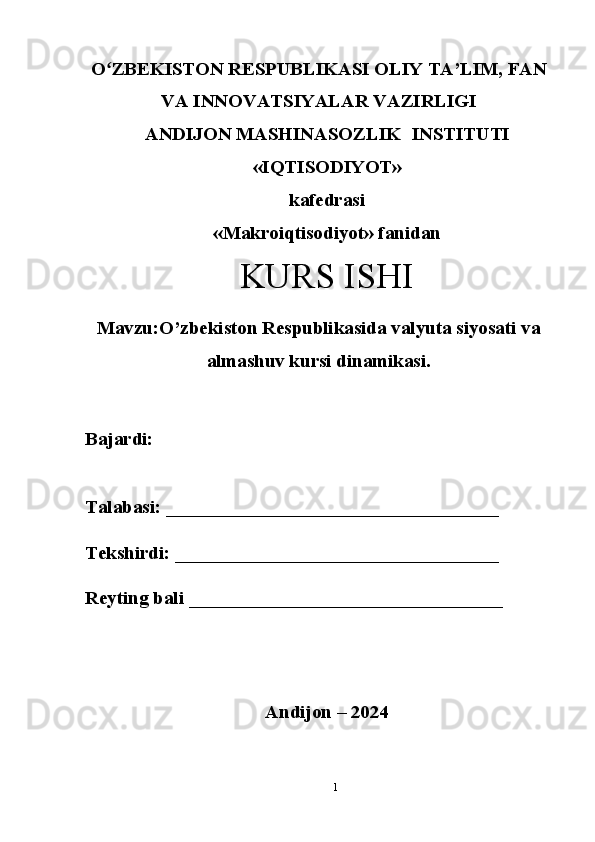 Oʻ ZBEKISTON RESPUBLIKASI OLIY TA’LIM, FAN
VA INNOVATSIYALAR VAZIRLIGI
ANDIJON MASHINASOZLIK  INSTITUTI
«IQTISODIYOT»
kafedrasi
«Makroiqtisodiyot» fanidan
KURS ISHI
Mavzu:O’zbekiston Respublikasida valyuta siyosati va
almashuv kursi dinamikasi.
Bajardi: 
Talabasi: ___________________________________
Tekshirdi: __________________________________
Reyting bali _________________________________ 
Andijon – 2024
1 