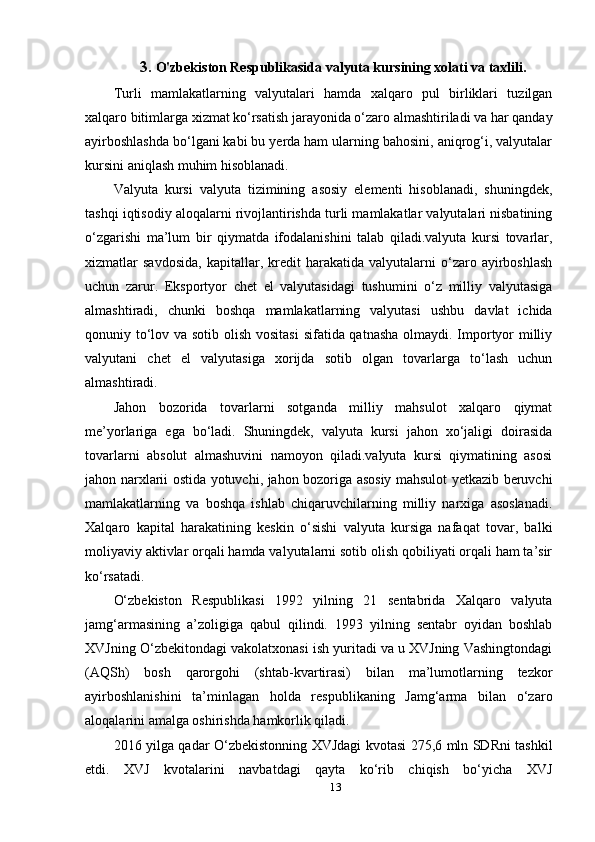 3.  O'zbekiston Respublikasida valyuta kursining xolati va taxlili.
Turli   mamlakatlarning   valyutalari   hamda   xalqaro   pul   birliklari   tuzilgan
xalqaro bitimlarga xizmat ko‘rsatish jarayonida o‘zaro almashtiriladi va har qanday
ayirboshlashda bo‘lgani kabi bu yerda ham ularning bahosini, aniqrog‘i, valyutalar
kursini aniqlash muhim hisoblanadi.
Valyuta   kursi   valyuta   tizimining   asosiy   elementi   hisoblanadi,   shuningdek,
tashqi iqtisodiy aloqalarni rivojlantirishda turli mamlakatlar valyutalari nisbatining
o‘zgarishi   ma’lum   bir   qiymatda   ifodalanishini   talab   qiladi.valyuta   kursi   tovarlar,
xizmatlar   savdosida,   kapitallar,  kredit   harakatida   valyutalarni   o‘zaro   ayirboshlash
uchun   zarur.   Eksportyor   chet   el   valyutasidagi   tushumini   o‘z   milliy   valyutasiga
almashtiradi,   chunki   boshqa   mamlakatlarning   valyutasi   ushbu   davlat   ichida
qonuniy to‘lov va sotib olish vositasi  sifatida qatnasha olmaydi. Importyor  milliy
valyutani   chet   el   valyutasiga   xorijda   sotib   olgan   tovarlarga   to‘lash   uchun
almashtiradi.
Jahon   bozorida   tovarlarni   sotganda   milliy   mahsulot   xalqaro   qiymat
me’yorlariga   ega   bo‘ladi.   Shuningdek,   valyuta   kursi   jahon   xo‘jaligi   doirasida
tovarlarni   absolut   almashuvini   namoyon   qiladi.valyuta   kursi   qiymatining   asosi
jahon narxlarii ostida yotuvchi, jahon bozoriga asosiy mahsulot yetkazib beruvchi
mamlakatlarning   va   boshqa   ishlab   chiqaruvchilarning   milliy   narxiga   asoslanadi.
Xalqaro   kapital   harakatining   keskin   o‘sishi   valyuta   kursiga   nafaqat   tovar,   balki
moliyaviy aktivlar orqali hamda valyutalarni sotib olish qobiliyati orqali ham ta’sir
ko‘rsatadi.
O‘zbekiston   Respublikasi   1992   yilning   21   sentabrida   Xalqaro   valyuta
jamg‘armasining   a’zoligiga   qabul   qilindi.   1993   yilning   sentabr   oyidan   boshlab
XVJning O‘zbekitondagi vakolatxonasi ish yuritadi va u XVJning Vashingtondagi
(AQSh)   bosh   qarorgohi   (shtab-kvartirasi)   bilan   ma’lumotlarning   tezkor
ayirboshlanishini   ta’minlagan   holda   respublikaning   Jamg‘arma   bilan   o‘zaro
aloqalarini amalga oshirishda hamkorlik qiladi.
2016 yilga qadar O‘zbekistonning XVJdagi kvotasi 275,6 mln SDRni tashkil
etdi.   XVJ   kvotalarini   navbatdagi   qayta   ko‘rib   chiqish   bo‘yicha   XVJ
13 