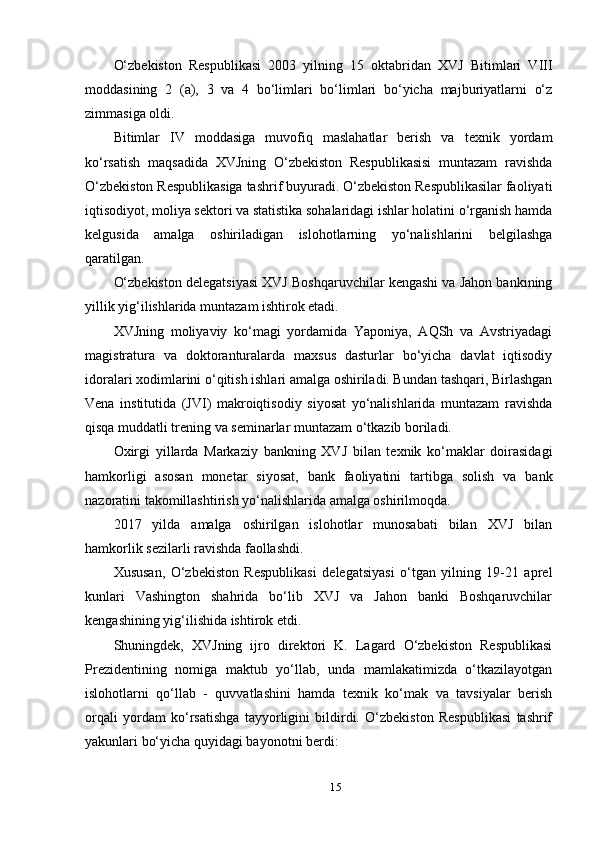 O‘zbekiston   Respublikasi   2003   yilning   15   oktabridan   XVJ   Bitimlari   VIII
moddasining   2   (a),   3   va   4   bo‘limlari   bo‘limlari   bo‘yicha   majburiyatlarni   o‘z
zimmasiga oldi.
Bitimlar   IV   moddasiga   muvofiq   maslahatlar   berish   va   texnik   yordam
ko‘rsatish   maqsadida   XVJning   O‘zbekiston   Respublikasisi   muntazam   ravishda
O‘zbekiston Respublikasiga tashrif buyuradi. O‘zbekiston Respublikasilar faoliyati
iqtisodiyot, moliya sektori va statistika sohalaridagi ishlar holatini o‘rganish hamda
kelgusida   amalga   oshiriladigan   islohotlarning   yo‘nalishlarini   belgilashga
qaratilgan.
O‘zbekiston delegatsiyasi XVJ Boshqaruvchilar kengashi va Jahon bankining
yillik yig‘ilishlarida muntazam ishtirok etadi.
XVJning   moliyaviy   ko‘magi   yordamida   Yaponiya,   AQSh   va   Avstriyadagi
magistratura   va   doktoranturalarda   maxsus   dasturlar   bo‘yicha   davlat   iqtisodiy
idoralari xodimlarini o‘qitish ishlari amalga oshiriladi. Bundan tashqari, Birlashgan
Vena   institutida   (JVI)   makroiqtisodiy   siyosat   yo‘nalishlarida   muntazam   ravishda
qisqa muddatli trening va seminarlar muntazam o‘tkazib boriladi.
Oxirgi   yillarda   Markaziy   bankning   XVJ   bilan   texnik   ko‘maklar   doirasidagi
hamkorligi   asosan   monetar   siyosat,   bank   faoliyatini   tartibga   solish   va   bank
nazoratini takomillashtirish yo‘nalishlarida amalga oshirilmoqda.
2017   yilda   amalga   oshirilgan   islohotlar   munosabati   bilan   XVJ   bilan
hamkorlik sezilarli ravishda faollashdi.
Xususan,   O‘zbekiston   Respublikasi   delegatsiyasi   o‘tgan   yilning   19-21   aprel
kunlari   Vashington   shahrida   bo‘lib   XVJ   va   Jahon   banki   Boshqaruvchilar
kengashining yig‘ilishida ishtirok etdi.
Shuningdek,   XVJning   ijro   direktori   K.   Lagard   O‘zbekiston   Respublikasi
Prezidentining   nomiga   maktub   yo‘llab,   unda   mamlakatimizda   o‘tkazilayotgan
islohotlarni   qo‘llab   -   quvvatlashini   hamda   texnik   ko‘mak   va   tavsiyalar   berish
orqali   yordam   ko‘rsatishga   tayyorligini   bildirdi.   O‘zbekiston   Respublikasi   tashrif
yakunlari bo‘yicha quyidagi bayonotni berdi:
15 