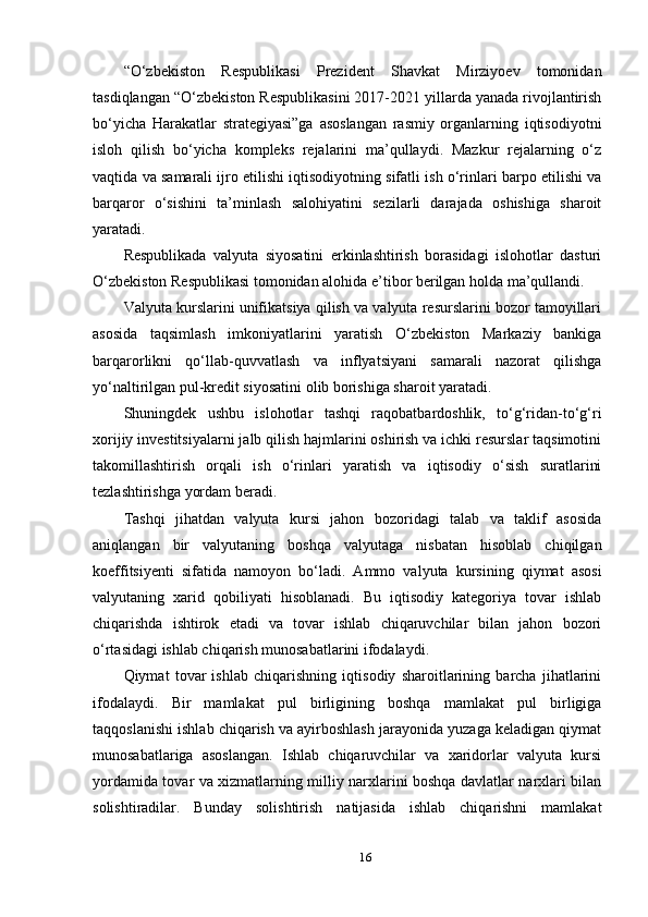 “O‘zbekiston   Respublikasi   Prezident   Shavkat   Mirziyoev   tomonidan
tasdiqlangan “O‘zbekiston Respublikasini 2017-2021 yillarda yanada rivojlantirish
bo‘yicha   Harakatlar   strategiyasi”ga   asoslangan   rasmiy   organlarning   iqtisodiyotni
isloh   qilish   bo‘yicha   kompleks   rejalarini   ma’qullaydi.   Mazkur   rejalarning   o‘z
vaqtida va samarali ijro etilishi iqtisodiyotning sifatli ish o‘rinlari barpo etilishi va
barqaror   o‘sishini   ta’minlash   salohiyatini   sezilarli   darajada   oshishiga   sharoit
yaratadi.
Respublikada   valyuta   siyosatini   erkinlashtirish   borasidagi   islohotlar   dasturi
O‘zbekiston Respublikasi tomonidan alohida e’tibor berilgan holda ma’qullandi.
Valyuta kurslarini unifikatsiya qilish va valyuta resurslarini bozor tamoyillari
asosida   taqsimlash   imkoniyatlarini   yaratish   O‘zbekiston   Markaziy   bankiga
barqarorlikni   qo‘llab-quvvatlash   va   inflyatsiyani   samarali   nazorat   qilishga
yo‘naltirilgan pul-kredit siyosatini olib borishiga sharoit yaratadi.
Shuningdek   ushbu   islohotlar   tashqi   raqobatbardoshlik,   to‘g‘ridan-to‘g‘ri
xorijiy investitsiyalarni jalb qilish hajmlarini oshirish va ichki resurslar taqsimotini
takomillashtirish   orqali   ish   o‘rinlari   yaratish   va   iqtisodiy   o‘sish   suratlarini
tezlashtirishga yordam beradi.
Tashqi   jihatdan   valyuta   kursi   jahon   bozoridagi   talab   va   taklif   asosida
aniqlangan   bir   valyutaning   boshqa   valyutaga   nisbatan   hisoblab   chiqilgan
koeffitsiyenti   sifatida   namoyon   bo‘ladi.   Ammo   valyuta   kursining   qiymat   asosi
valyutaning   xarid   qobiliyati   hisoblanadi.   Bu   iqtisodiy   kategoriya   tovar   ishlab
chiqarishda   ishtirok   etadi   va   tovar   ishlab   chiqaruvchilar   bilan   jahon   bozori
o‘rtasidagi ishlab chiqarish munosabatlarini ifodalaydi.
Qiymat   tovar   ishlab   chiqarishning   iqtisodiy   sharoitlarining   barcha   jihatlarini
ifodalaydi.   Bir   mamlakat   pul   birligining   boshqa   mamlakat   pul   birligiga
taqqoslanishi ishlab chiqarish va ayirboshlash jarayonida yuzaga keladigan qiymat
munosabatlariga   asoslangan.   Ishlab   chiqaruvchilar   va   xaridorlar   valyuta   kursi
yordamida tovar va xizmatlarning milliy narxlarini boshqa davlatlar narxlari bilan
solishtiradilar.   Bunday   solishtirish   natijasida   ishlab   chiqarishni   mamlakat
16 