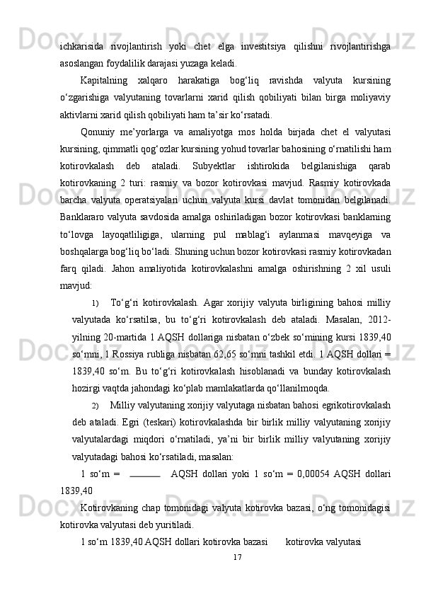 ichkarisida   rivojlantirish   yoki   chet   elga   investitsiya   qilishni   rivojlantirishga
asoslangan foydalilik darajasi yuzaga keladi.
Kapitalning   xalqaro   harakatiga   bog‘liq   ravishda   valyuta   kursining
o‘zgarishiga   valyutaning   tovarlarni   xarid   qilish   qobiliyati   bilan   birga   moliyaviy
aktivlarni xarid qilish qobiliyati ham ta’sir ko‘rsatadi.
Qonuniy   me’yorlarga   va   amaliyotga   mos   holda   birjada   chet   el   valyutasi
kursining, qimmatli qog‘ozlar kursining yohud tovarlar bahosining o‘rnatilishi ham
kotirovkalash   deb   ataladi.   Subyektlar   ishtirokida   belgilanishiga   qarab
kotirovkaning   2   turi:   rasmiy   va   bozor   kotirovkasi   mavjud.   Rasmiy   kotirovkada
barcha   valyuta   operatsiyalari   uchun   valyuta   kursi   davlat   tomonidan   belgilanadi.
Banklararo valyuta savdosida  amalga oshiriladigan bozor  kotirovkasi  banklarning
to‘lovga   layoqatliligiga,   ularning   pul   mablag‘i   aylanmasi   mavqeyiga   va
boshqalarga bog‘liq bo‘ladi. Shuning uchun bozor kotirovkasi rasmiy kotirovkadan
farq   qiladi.   Jahon   amaliyotida   kotirovkalashni   amalga   oshirishning   2   xil   usuli
mavjud:
1) To‘g‘ri   kotirovkalash.   Agar   xorijiy   valyuta   birligining   bahosi   milliy
valyutada   ko‘rsatilsa,   bu   to‘g‘ri   kotirovkalash   deb   ataladi.   Masalan,   2012-
yilning 20-martida 1 AQSH dollariga nisbatan o‘zbek so‘mining kursi 1839,40
so‘mni, 1 Rossiya rubliga nisbatan 62,65 so‘mni tashkil etdi. 1 AQSH dollari =
1839,40   so‘m.   Bu   to‘g‘ri   kotirovkalash   hisoblanadi   va   bunday   kotirovkalash
hozirgi vaqtda jahondagi ko‘plab mamlakatlarda qo‘llanilmoqda.
2) Milliy valyutaning xorijiy valyutaga nisbatan bahosi egrikotirovkalash
deb   ataladi.   Egri   (teskari)   kotirovkalashda   bir   birlik   milliy   valyutaning   xorijiy
valyutalardagi   miqdori   o‘rnatiladi,   ya’ni   bir   birlik   milliy   valyutaning   xorijiy
valyutadagi bahosi ko‘rsatiladi, masalan:
1   so‘m   =     AQSH   dollari   yoki   1   so‘m   =   0,00054   AQSH   dollari
1839,40 
Kotirovkaning   chap   tomonidagi   valyuta   kotirovka   bazasi,   o‘ng  tomonidagisi
kotirovka valyutasi deb yuritiladi.
1 so‘m  1839,40 AQSH dollari kotirovka bazasi  kotirovka valyutasi 
17 