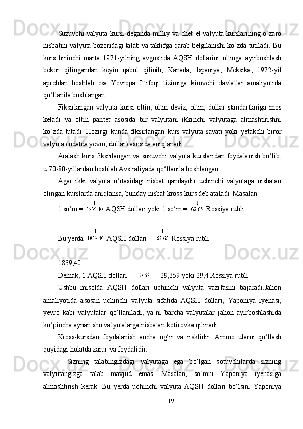 Suzuvchi valyuta kursi deganda milliy va chet el valyuta kurslarining o‘zaro
nisbatini valyuta bozoridagi talab va taklifga qarab belgilanishi ko‘zda tutiladi. Bu
kurs   birinchi   marta   1971-yilning   avgustida   AQSH   dollarini   oltinga   ayirboshlash
bekor   qilingandan   keyin   qabul   qilinib,   Kanada,   Ispaniya,   Meksika,   1972-yil
apreldan   boshlab   esa   Yevropa   Ittifoqi   tizimiga   kiruvchi   davlatlar   amaliyotida
qo‘llanila boshlangan.
Fiksirlangan   valyuta   kursi   oltin,   oltin   deviz,   oltin,   dollar   standartlariga   mos
keladi   va   oltin   paritet   asosida   bir   valyutani   ikkinchi   valyutaga   almashtirishni
ko‘zda   tutadi.   Hozirgi   kunda   fiksirlangan   kurs   valyuta   savati   yoki   yetakchi   biror
valyuta (odatda yevro, dollar) asosida aniqlanadi.
Aralash kurs fiksirlangan va suzuvchi valyuta kurslaridan foydalanish bo‘lib,
u 70-80-yillardan boshlab Avstraliyada qo‘llanila boshlangan.
Agar   ikki   valyuta   o‘rtasidagi   nisbat   qandaydir   uchinchi   valyutaga   nisbatan
olingan kurslarda aniqlansa, bunday nisbat kross-kurs deb ataladi. Masalan:
1 so‘m =   AQSH dollari yoki  1 so‘m =   Rossiya rubli 
Bu yerda   AQSH dollari  =   Rossiya rubli 
1839,40
Demak,  1 AQSH dollari  =   = 29,359 yoki 29,4 Rossiya rubli 
Ushbu   misolda   AQSH   dollari   uchinchi   valyuta   vazifasini   bajaradi.Jahon
amaliyotida   asosan   uchinchi   valyuta   sifatida   AQSH   dollari,   Yaponiya   iyenasi,
yevro   kabi   valyutalar   qo‘llaniladi,   ya’ni   barcha   valyutalar   jahon   ayirboshlashida
ko‘pincha aynan shu valyutalarga nisbatan kotirovka qilinadi.
Kross-kursdan   foydalanish   ancha   og‘ir   va   risklidir.   Ammo   ularni   qo‘llash
quyidagi holatda zarur va foydalidir:
–   Sizning   talabingizdagi   valyutaga   ega   bo‘lgan   sotuvchilarda   sizning
valyutangizga   talab   mavjud   emas.   Masalan,   so‘mni   Yaponiya   iyenasiga
almashtirish   kerak.   Bu   yerda   uchinchi   valyuta   AQSH   dollari   bo‘lsin.   Yaponiya
19 