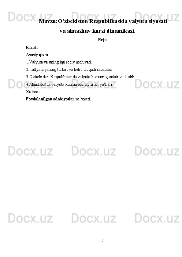 Mavzu:O’zbekiston Respublikasida valyuta siyosati
va almashuv kursi dinamikasi.
Reja :
Kirish
Asosiy qism
1.Valyuta va uning iqtisodiy mohiyati.
2.  Inflyatsiyaning turlari va kelib chiqish sabablari.
3. O'zbekiston Respublikasida valyuta kursining xolati va taxlili.
4.Mamlakatda valyuta kursini kamaytirish yo’llari.
Xulosa.
Foydalanilgan adabiyotlar ro’yxati.
2 