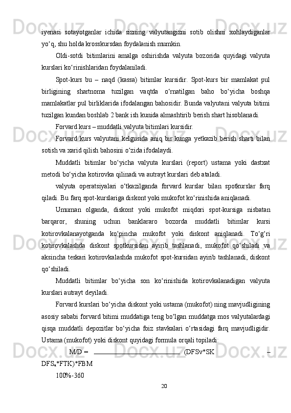 iyenasi   sotayotganlar   ichida   sizning   valyutangizni   sotib   olishni   xohlaydiganlar
yo‘q, shu holda krosskursdan foydalanish mumkin.
Oldi-sotdi   bitimlarini   amalga   oshirishda   valyuta   bozorida   quyidagi   valyuta
kurslari ko‘rinishlaridan foydalaniladi.
Spot-kurs   bu   –   naqd   (kassa)   bitimlar   kursidir.   Spot-kurs   bir   mamlakat   pul
birligining   shartnoma   tuzilgan   vaqtda   o‘rnatilgan   baho   bo‘yicha   boshqa
mamlakatlar pul birliklarida ifodalangan bahosidir. Bunda valyutani valyuta bitimi
tuzilgan kundan boshlab 2 bank ish kunida almashtirib berish shart hisoblanadi.
Forvard kurs – muddatli valyuta bitimlari kursidir.
Forvard  kurs   valyutani   kelgusida   aniq  bir   kunga   yetkazib   berish   sharti   bilan
sotish va xarid qilish bahosini o‘zida ifodalaydi.
Muddatli   bitimlar   bo‘yicha   valyuta   kurslari   (report)   ustama   yoki   dastxat
metodi bo‘yicha kotirovka qilinadi va autrayt kurslari deb ataladi.
valyuta   operatsiyalari   o‘tkazilganda   forvard   kurslar   bilan   spotkurslar   farq
qiladi. Bu farq spot-kurslariga diskont yoki mukofot ko‘rinishida aniqlanadi.
Umuman   olganda,   diskont   yoki   mukofot   miqdori   spot-kursiga   nisbatan
barqaror,   shuning   uchun   banklararo   bozorda   muddatli   bitimlar   kursi
kotirovkalanayotganda   ko‘pincha   mukofot   yoki   diskont   aniqlanadi.   To‘g‘ri
kotirovkalashda   diskont   spotkursidan   ayirib   tashlanadi,   mukofot   qo‘shiladi   va
aksincha teskari  kotirovkalashda  mukofot  spot-kursidan ayirib tashlanadi,  diskont
qo‘shiladi.
Muddatli   bitimlar   bo‘yicha   son   ko‘rinishida   kotirovkalanadigan   valyuta
kurslari autrayt deyiladi.
Forvard kurslari bo‘yicha diskont yoki ustama (mukofot) ning mavjudligining
asosiy sababi forvard bitimi muddatiga teng bo‘lgan muddatga mos valyutalardagi
qisqa   muddatli   depozitlar   bo‘yicha   foiz   stavkalari   o‘rtasidagi   farq   mavjudligidir.
Ustama (mukofot) yoki diskont quyidagi formula orqali topiladi:
M/D =  (DFSv*SK   –
DFS
a *FTK)*FBM 
100%-360 
20 