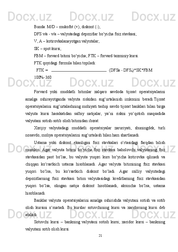 Bunda: M/D – mukofot (+), diskont (-);
DFS v/a - v/a – valyutadagi depozitlar bo‘yicha foiz stavkasi;
V, A – kotirovkalanayotgan valyutalar;
SK – spot-kursi;
FBM – forvard bitimi bo‘yicha; FTK – forvard taxminiy kursi.
FTK quyidagi formula bilan topiladi:
FTK =  (DFSa - DFS
v )*SK*FBM 
100%-360 
Forvard   yoki   muddatli   bitimlar   xalqaro   savdoda   tijorat   operatsiyalarini
amalga   oshirayotganda   valyuta   riskidan   sug‘urtalanish   imkonini   beradi.Tijorat
operatsiyalarini sug‘urtalashning mohiyati tashqi savdo tijorat banklari bilan birga
valyuta   kursi   harakatidan   salbiy   natijalar,   ya’ni   riskni   yo‘qotish   maqsadida
valyutani sotish-sotib olish bitimidan iborat.
Xorijiy   valyutadagi   muddatli   operatsiyalar   zaruriyati,   shuningdek,   turli
nosavdo, moliya operatsiyalarini sug‘urtalash bilan ham shartlanadi.
Ustama   yoki   diskont   ekanligini   foiz   stavkalari   o‘rtasidagi   farqdan   bilish
mumkin.   Agar   valyuta   bitimi   bo‘yicha   foiz   stavkasi   baholovchi   valyutaning   foiz
stavkasidan   past   bo‘lsa,   bu   valyuta   yuqori   kurs   bo‘yicha   kotirovka   qilinadi   va
chiqqan   ko‘rsatkich   ustama   hisoblanadi.   Agar   valyuta   bitimining   foiz   stavkasi
yuqori   bo‘lsa,   bu   ko‘rsatkich   diskont   bo‘ladi.   Agar   milliy   valyutadagi
depozitlarning   foiz   stavkasi   bitim   valyutasidagi   kreditlarning   foiz   stavkasidan
yuqori   bo‘lsa,   olingan   natija   diskont   hisoblanadi,   aksincha   bo‘lsa,   ustama
hisoblanadi.
Banklar   valyuta   operatsiyalarini   amalga   oshirishda   valyutani   sotish   va   sotib
olish   kursini   o‘rnatadi.   Bu   kurslar   sotuvchining   kursi   va   xaridorning   kursi   deb
ataladi.
Sotuvchi   kursi   –   bankning   valyutani   sotish   kursi;   xaridor   kursi   –   bankning
valyutani sotib olish kursi.
21 