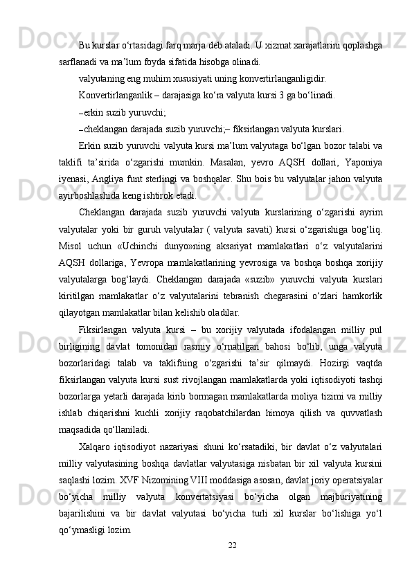 Bu kurslar o‘rtasidagi farq marja deb ataladi. U xizmat xarajatlarini qoplashga
sarflanadi va ma’lum foyda sifatida hisobga olinadi.
valyutaning eng muhim xususiyati uning konvertirlanganligidir.
Konvertirlanganlik – darajasiga ko‘ra valyuta kursi 3 ga bo‘linadi.
– erkin suzib yuruvchi;
– cheklangan darajada suzib yuruvchi;– fiksirlangan valyuta kurslari.
Erkin suzib yuruvchi valyuta kursi ma’lum valyutaga bo‘lgan bozor talabi va
taklifi   ta’sirida   o‘zgarishi   mumkin.   Masalan,   yevro   AQSH   dollari,   Yaponiya
iyenasi, Angliya funt sterlingi va boshqalar. Shu bois bu valyutalar jahon valyuta
ayirboshlashida keng ishtirok etadi.
Cheklangan   darajada   suzib   yuruvchi   valyuta   kurslarining   o‘zgarishi   ayrim
valyutalar   yoki   bir   guruh   valyutalar   (   valyuta   savati)   kursi   o‘zgarishiga   bog‘liq.
Misol   uchun   «Uchinchi   dunyo»ning   aksariyat   mamlakatlari   o‘z   valyutalarini
AQSH   dollariga,   Yevropa   mamlakatlarining   yevrosiga   va   boshqa   boshqa   xorijiy
valyutalarga   bog‘laydi.   Cheklangan   darajada   «suzib»   yuruvchi   valyuta   kurslari
kiritilgan   mamlakatlar   o‘z   valyutalarini   tebranish   chegarasini   o‘zlari   hamkorlik
qilayotgan mamlakatlar bilan kelishib oladilar.
Fiksirlangan   valyuta   kursi   –   bu   xorijiy   valyutada   ifodalangan   milliy   pul
birligining   davlat   tomonidan   rasmiy   o‘rnatilgan   bahosi   bo‘lib,   unga   valyuta
bozorlaridagi   talab   va   taklifning   o‘zgarishi   ta’sir   qilmaydi.   Hozirgi   vaqtda
fiksirlangan   valyuta   kursi   sust   rivojlangan   mamlakatlarda   yoki   iqtisodiyoti   tashqi
bozorlarga yetarli darajada kirib bormagan mamlakatlarda moliya tizimi va milliy
ishlab   chiqarishni   kuchli   xorijiy   raqobatchilardan   himoya   qilish   va   quvvatlash
maqsadida qo‘llaniladi.
Xalqaro   iqtisodiyot   nazariyasi   shuni   ko‘rsatadiki,   bir   davlat   o‘z   valyutalari
milliy   valyutasining   boshqa   davlatlar   valyutasiga   nisbatan   bir   xil   valyuta   kursini
saqlashi lozim. XVF Nizomining VIII moddasiga asosan, davlat joriy operatsiyalar
bo‘yicha   milliy   valyuta   konvertatsiyasi   bo‘yicha   olgan   majburiyatining
bajarilishini   va   bir   davlat   valyutasi   bo‘yicha   turli   xil   kurslar   bo‘lishiga   yo‘l
qo‘ymasligi lozim.
22 