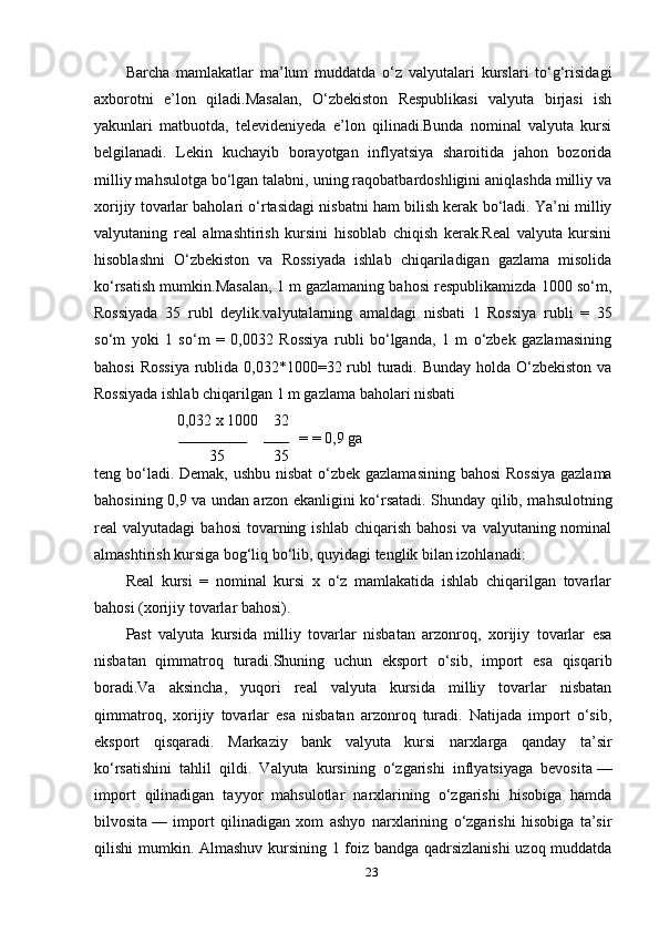 Barcha   mamlakatlar   ma’lum   muddatda   o‘z   valyutalari   kurslari   to‘g‘risidagi
axborotni   e’lon   qiladi.Masalan,   O‘zbekiston   Respublikasi   valyuta   birjasi   ish
yakunlari   matbuotda,   televideniyeda   e’lon   qilinadi.Bunda   nominal   valyuta   kursi
belgilanadi.   Lekin   kuchayib   borayotgan   inflyatsiya   sharoitida   jahon   bozorida
milliy mahsulotga bo‘lgan talabni, uning raqobatbardoshligini aniqlashda milliy va
xorijiy tovarlar baholari o‘rtasidagi nisbatni ham bilish kerak bo‘ladi. Ya’ni milliy
valyutaning   real   almashtirish   kursini   hisoblab   chiqish   kerak.Real   valyuta   kursini
hisoblashni   O‘zbekiston   va   Rossiyada   ishlab   chiqariladigan   gazlama   misolida
ko‘rsatish mumkin.Masalan, 1 m gazlamaning bahosi respublikamizda 1000 so‘m,
Rossiyada   35   rubl   deylik.valyutalarning   amaldagi   nisbati   1   Rossiya   rubli   =   35
so‘m   yoki   1   so‘m   =   0,0032   Rossiya   rubli   bo‘lganda,   1   m   o‘zbek   gazlamasining
bahosi  Rossiya  rublida 0,032*1000=32 rubl turadi. Bunday  holda O‘zbekiston va
Rossiyada ishlab chiqarilgan 1 m gazlama baholari nisbati
0,032 x 1000  32 
=  = 0,9 ga 
35  35 
teng bo‘ladi. Demak, ushbu nisbat  o‘zbek gazlamasining bahosi  Rossiya  gazlama
bahosining 0,9 va undan arzon ekanligini ko‘rsatadi. Shunday qilib, mahsulotning
real  valyutadagi   bahosi   tovarning ishlab  chiqarish  bahosi   va  valyutaning nominal
almashtirish kursiga bog‘liq bo‘lib, quyidagi tenglik bilan izohlanadi:
Real   kursi   =   nominal   kursi   x   o‘z   mamlakatida   ishlab   chiqarilgan   tovarlar
bahosi (xorijiy tovarlar bahosi).
Past   valyuta   kursida   milliy   tovarlar   nisbatan   arzonroq,   xorijiy   tovarlar   esa
nisbatan   qimmatroq   turadi.Shuning   uchun   eksport   o‘sib,   import   esa   qisqarib
boradi.Va   aksincha,   yuqori   real   valyuta   kursida   milliy   tovarlar   nisbatan
qimmatroq,   xorijiy   tovarlar   esa   nisbatan   arzonroq   turadi.   Natijada   import   o‘sib,
eksport   qisqaradi.   Markaziy   bank   valyuta   kursi   narxlarga   qanday   ta’sir
ko‘rsatishini   tahlil   qildi.   Valyuta   kursining   o‘zgarishi   inflyatsiyaga   bevosita   —
import   qilinadigan   tayyor   mahsulotlar   narxlarining   o‘zgarishi   hisobiga   hamda
bilvosita   —   import   qilinadigan   xom   ashyo   narxlarining   o‘zgarishi   hisobiga   ta’sir
qilishi mumkin. Almashuv kursining 1 foiz bandga qadrsizlanishi  uzoq muddatda
23 