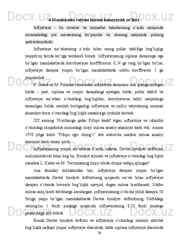 4. Mamlakatda valyuta kursini kamaytirish yo’llari.
Inflyatsiya   -   bu   tovarlar   va   xizmatlar   baholarining   o’sishi   natijasida
muomaladagi   pul   massasining   ko’payishi   va   shuning   natijasida   pulning
qadrsizlanishidir.
Inflyatsiya   sur’atlarining   o’sishi   bilan   uning   pullar   taklifiga   bog’liqligi
yaqqolroq   tarzda   ko’zga   tashlanib   boradi.   Inflyatsiyaning   oqilona   darajasiga   ega
bo’lgan   mamlakatlarda   korrelyatsiya   koefffitsienti   0,24   ga   teng   bo’lgan   bo’lsa,
inflyatsiya   darajasi   yuqori   bo’lgan   mamlakatlarda   ushbu   koeffitsient   1   ga
yaqinlashdi.
P. Graud va M. Polanlar tomonidan inflyatsiya darajasini uch qismga ajratgan
holda   –   past,   oqilona   va   yuqori   darajalarga   ajratgan   holda,   pullar   taklifi   va
inflyatsiya   sur’atlari   o’rtasidagi   bog’liqlikni,   korrelyatsion   tahlil   natijalariga
tayanilgan   holda,   asoslab   berilganligi   inflyatsiya   va   milliy   valyutaning   nominal
almashuv kursi o’rtasidagi bog’liqlik masalasiga oydinlik kiritadi.
XX   asrning   70-yillariga   qadar   Fillips   kashf   etgan   inflyatsiya   va   ishsizlik
o’rtasidagi aloqadorlik xususidagi ilmiy xulosa amaliy ahamiyat kasb etdi. Ammo
1970   yilga   kelib   “Fillips   egri   chizig’i”   deb   ataluvchi   mazkur   xulosa   amaliy
ahamiyat kasb etmay qoldi.
Inflyatsiyaning   yuqori   sur’atlarda   o’sishi,   odatda,   Davlat   byudjeti   defitsitini
moliyalashtirish bilan bog’liq. Byudjet siyosati va inflyatsiya o’rtasidagi bog’liqlik
masalasi L. Katao va M. Terronzaning ilmiy ishida chuqur tadqiq qilingan 3
.
Ana   shunday   xulosalardan   biri,   inflyatsiya   darajasi   yuqori   bo’lgan
mamlakatlarda   Davlat   byudjeti   defitsitining   qisqarish   sur’ati   bilan   inflyatsiya
darajasi   o’rtasida   bevosita   bog’liqlik   mavjud,   degan   xulosa   hisoblanadi.   Ushbu
xulosa aniq hisob-kitoblarga asoslangan: inflyatsiyaning o’rtacha yillik darajasi 50
foizga   yaqin   bo’lgan   mamlakatlarda   Davlat   byudjeti   defitsitining   YaIMdagi
salmog’ini   1   foizli   punktga   qisqarishi   inflyatsiyaning   8,75   foizli   punktga
pasayishiga olib keladi.
Bunda   Davlat   byudjeti   defitsiti   va   inflyatsiya   o’rtasidagi   sezilarli   statistik
bog’liqlik nafaqat yuqori inflyatsiya sharoitida, balki oqilona inflyatsiya sharoitida
26 