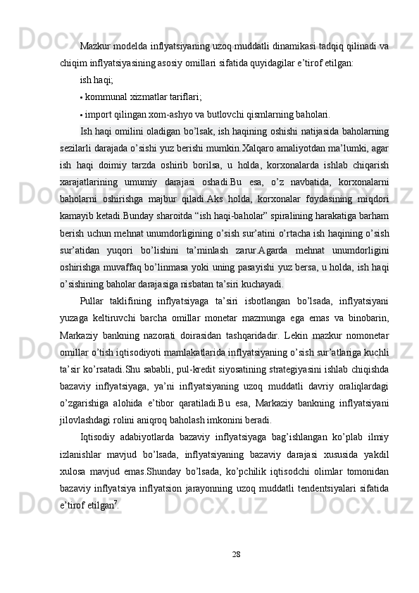 Mazkur modelda inflyatsiyaning uzoq muddatli dinamikasi tadqiq qilinadi va
chiqim inflyatsiyasining asosiy omillari sifatida quyidagilar e’tirof etilgan:
ish   haqi;
 kommunal xizmatlar tariflari;
 import qilingan xom-ashyo va butlovchi qismlarning baholari.
Ish haqi omilini oladigan bo’lsak, ish haqining oshishi natijasida baholarning
sezilarli darajada o’sishi yuz berishi mumkin.Xalqaro amaliyotdan ma’lumki, agar
ish   haqi   doimiy   tarzda   oshirib   borilsa,   u   holda,   korxonalarda   ishlab   chiqarish
xarajatlarining   umumiy   darajasi   oshadi.Bu   esa,   o’z   navbatida,   korxonalarni
baholarni   oshirishga   majbur   qiladi.Aks   holda,   korxonalar   foydasining   miqdori
kamayib ketadi.Bunday sharoitda “ish haqi-baholar” spiralining harakatiga barham
berish uchun mehnat unumdorligining o’sish sur’atini o’rtacha   ish haqining o’sish
sur’atidan   yuqori   bo’lishini   ta’minlash   zarur.Agarda   mehnat   unumdorligini
oshirishga muvaffaq bo’linmasa yoki uning pasayishi yuz bersa, u holda, ish haqi
o’sishining baholar darajasiga nisbatan ta’siri kuchayadi.
Pullar   taklifining   inflyatsiyaga   ta’siri   isbotlangan   bo’lsada,   inflyatsiyani
yuzaga   keltiruvchi   barcha   omillar   monetar   mazmunga   ega   emas   va   binobarin,
Markaziy   bankning   nazorati   doirasidan   tashqaridadir.   Lekin   mazkur   nomonetar
omillar o’tish iqtisodiyoti mamlakatlarida inflyatsiyaning o’sish sur’atlariga kuchli
ta’sir ko’rsatadi.Shu sababli, pul-kredit siyosatining strategiyasini ishlab chiqishda
bazaviy   inflyatsiyaga,   ya’ni   inflyatsiyaning   uzoq   muddatli   davriy   oraliqlardagi
o’zgarishiga   alohida   e’tibor   qaratiladi.Bu   esa,   Markaziy   bankning   inflyatsiyani
jilovlashdagi rolini aniqroq baholash imkonini beradi.
Iqtisodiy   adabiyotlarda   bazaviy   inflyatsiyaga   bag’ishlangan   ko’plab   ilmiy
izlanishlar   mavjud   bo’lsada,   inflyatsiyaning   bazaviy   darajasi   xususida   yakdil
xulosa   mavjud   emas.Shunday   bo’lsada,   ko’pchilik   iqtisodchi   olimlar   tomonidan
bazaviy   inflyatsiya   inflyatsion   jarayonning   uzoq   muddatli   tendentsiyalari   sifatida
e’tirof   etilgan 7
.
28 