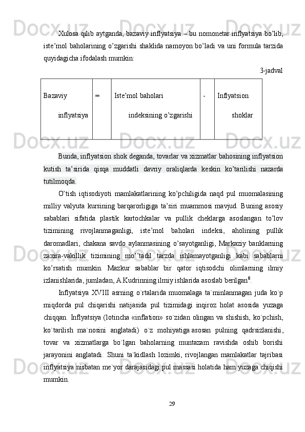 Xulosa qilib aytganda, bazaviy inflyatsiya – bu nomonetar inflyatsiya bo’lib,
iste’mol baholarining o’zgarishi  shaklida namoyon bo’ladi  va uni formula tarzida
quyidagicha ifodalash mumkin:
3-jadval
Bazaviy
inflyatsiya = Iste’mol baholari
indeksining o’zgarishi - Inflyatsion
shoklar
Bunda, inflyatsion shok deganda, tovarlar va xizmatlar bahosining inflyatsion
kutish   ta’sirida   qisqa   muddatli   davriy   oraliqlarda   keskin   ko’tarilishi   nazarda
tutilmoqda.
O’tish   iqtisodiyoti   mamlakatlarining   ko’pchiligida   naqd   pul   muomalasining
milliy   valyuta   kursining   barqarorligiga   ta’siri   muammosi   mavjud.   Buning   asosiy
sabablari   sifatida   plastik   kartochkalar   va   pullik   cheklarga   asoslangan   to’lov
tizimining   rivojlanmaganligi,   iste’mol   baholari   indeksi,   aholining   pullik
daromadlari,   chakana   savdo   aylanmasining   o’sayotganligi,   Markaziy   banklarning
zaxira-vakillik   tizimining   mo’’tadil   tarzda   ishlamayotganligi   kabi   sabablarni
ko’rsatish   mumkin.   Mazkur   sabablar   bir   qator   iqtisodchi   olimlarning   ilmiy
izlanishlarida, jumladan, A.Kudrinning ilmiy ishlarida asoslab berilgan 8
.
Inflyatsiya   XVIII   asrning   o`rtalarida   muomalaga   ta`minlanmagan   juda   ko`p
miqdorda   pul   chiqarishi   natijasida   pul   tizimidagi   inqiroz   holat   asosida   yuzaga
chiqqan. Inflyatsiya (lotincha «inflation» so`zidan olingan va shishish,  ko`pchish,
ko`tarilish   ma`nosini   anglatadi)   o`z   mohiyatiga   asosan   pulning   qadrsizlanishi ,
tovar   va   xizmatlarga   bo`lgan   baholarning   muntazam   ravishda   oshib   borishi
jarayonini   anglatadi.   Shuni   ta`kidlash   lozimki,   rivojlangan   mamlakatlar   tajribasi
inflyatsiya nisbatan me`yor darajasidagi pul massasi holatida ham yuzaga chiqishi
mumkin.
29 