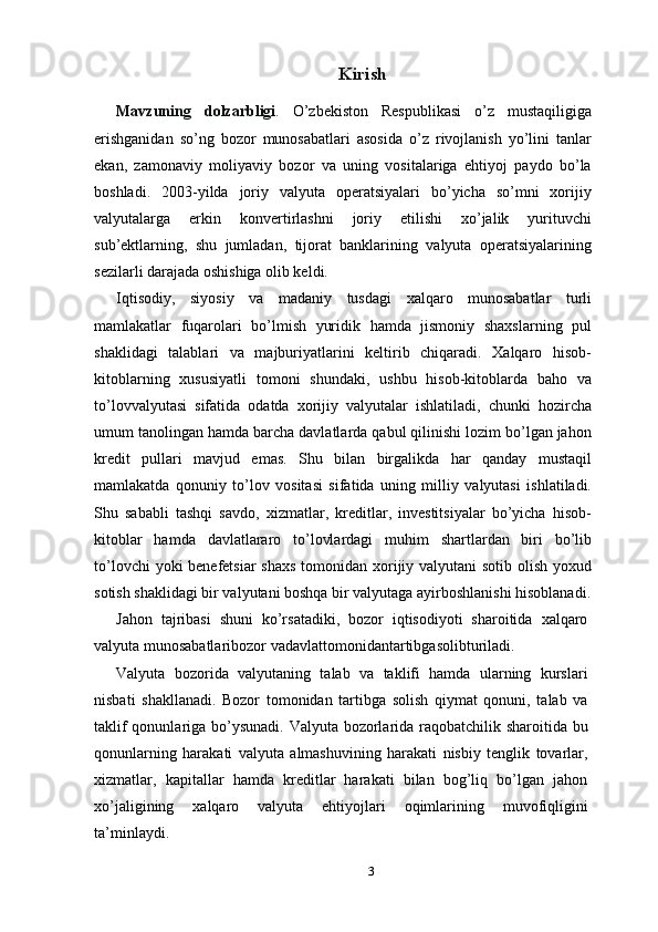 Kirish
Mavzuning   dolzarbligi .   O’zbekiston   Respublikasi   o’z   mustaqiligiga
erishganidan   so’ng   bozor   munosabatlari   asosida   o’z   rivojlanish   yo’lini   tanlar
ekan,   zamonaviy   moliyaviy   bozor   va   uning   vositalariga   ehtiyoj   paydo   bo’la
boshladi.   2003-yilda   joriy   valyuta   operatsiyalari   bo’yicha   so’mni   xorijiy
valyutalarga   erkin   konvertirlashni   joriy   etilishi   xo’jalik   yurituvchi
sub’ektlarning,   shu   jumladan,   tijorat   banklarining   valyuta   operatsiyalarining
sezilarli darajada oshishiga olib keldi.
Iqtisodiy,   siyosiy   va   madaniy   tusdagi   xalqaro   munosabatlar   turli
mamlakatlar   fuqarolari   bo’lmish   yuridik   hamda   jismoniy   shaxslarning   pul
shaklidagi   talablari   va   majburiyatlarini   keltirib   chiqaradi.   Xalqaro   hisob-
kitoblarning   xususiyatli   tomoni   shundaki,   ushbu   hisob-kitoblarda   baho   va
to’lovvalyutasi   sifatida   odatda   xorijiy   valyutalar   ishlatiladi,   chunki   hozircha
umum tanolingan hamda barcha davlatlarda qabul qilinishi lozim bo’lgan jahon
kredit   pullari   mavjud   emas.   Shu   bilan   birgalikda   har   qanday   mustaqil
mamlakatda   qonuniy   to’lov   vositasi   sifatida   uning   milliy   valyutasi   ishlatiladi.
Shu   sababli   tashqi   savdo,   xizmatlar,   kreditlar,   investitsiyalar   bo’yicha   hisob-
kitoblar   hamda   davlatlararo   to’lovlardagi   muhim   shartlardan   biri   bo’lib
to’lovchi  yoki benefetsiar  shaxs  tomonidan xorijiy valyutani sotib olish yoxud
sotish shaklidagi bir valyutani boshqa bir valyutaga ayirboshlanishi hisoblanadi.
Jahon   tajribasi   shuni   ko’rsatadiki,   bozor   iqtisodiyoti   sharoitida   xalqaro
valyuta munosabatlaribozor vadavlattomonidantartibgasolibturiladi.
Valyuta   bozorida   valyutaning   talab   va   taklifi   hamda   ularning   kurslari
nisbati   shakllanadi.   Bozor   tomonidan   tartibga   solish   qiymat   qonuni,   talab   va
taklif  qonunlariga bo’ysunadi. Valyuta bozorlarida raqobatchilik sharoitida bu
qonunlarning   harakati   valyuta   almashuvining   harakati   nisbiy   tenglik   tovarlar,
xizmatlar,   kapitallar   hamda   kreditlar   harakati   bilan   bog’liq   bo’lgan   jahon
xo’jaligining   xalqaro   valyuta   ehtiyojlari   oqimlarining   muvofiqligini
ta’minlaydi.
3 