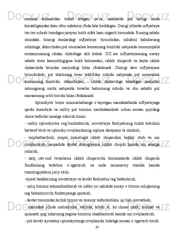 nominal   kiymatidan   tushib   ketgan,   ya`ni,   xakikatda   pul   birligi   uzida
kursatilganidan kam oltin mikdorni ifoda kila boshlagan. Oxirgi yillarda inflyatsiya
tez-tez uchrab turadigan jarayon bulib sifati ham uzgarib bormokda. Buning sababi
shundaki,   hozirgi   kunlardagi   inflyatsiya:   birinchidan,   uzluksiz   baholarning
oshishiga; ikkinchidan pul muomalasi konunining buzilishi natijasida umumxujalik
mexanizmining   ishdan   chikishiga   olib   keladi.   XX   asr   inflyatsiyasining   asosiy
sababi   tovar   kamyobligigina   bulib   kolmasdan,   ishlab   chiqarish   va   kayta   ishlab
chikarishda   krizislar   mavjudligi   bilan   ifodalanadi.   Xozirgi   davr   inflyatsiyasi
birinchidash;   pul   talabining   tovar   taklifidan   oshishi   natijasida   pul   muomalasi
konunining   buzilishi;   ikkinchidan;   -   ishlab   chikarishga   ketadigan   xarajatlar
salmogining   usishi   natijasida   tovarlar   bahosining   oshishi   va   shu   sababli   pul
massasining ortib borishi bilan ifodalanadi.
Iqtisodiyoti   bozor   munosabatlariga   o`tayotgan   mamlakatlarda   inflyatsiyaga
qarshi   kurashish   va   milliy   pul   tizimini   mustaxkamlash   uchun   asosan   quyidagi
chora-tadbirlar amalga oshirish lozim:
-   milliy   iqtisodiyotni   sog`lomlashtirish,   investitsiya   faoliyatining   tushib   ketishini
bartaraf etish va iqtisodiy rivojlanishning oqilona darajasini ta`minlash;
-   raqobatbardosh,   yuqori   texnologik   ishlab   chiqarishni   tashkil   etish   va   uni
rivojlantirish   maqsadida   davlat   strategiyasini   ishlab   chiqish   hamda   uni   amalga
oshirish;
-   xalq   iste`mol   tovarlarini   ishlab   chiqaruvchi   korxonalarda   ishlab   chiqarish
fondlarining   tarkibini   o`zgartirish   va   unda   zamonaviy   texnika   hamda
texnologiyalarni joriy etish;
-tijorat banklarining investitsiya va kredit faoliyatini rag`batlantirish;
- soliq tizimini takomillashtirish va ushbu yo`nalishda asosiy e`tiborni soliqlarning
rag`batlantiruvchi funktsiyasiga qaratish;
- davlat tomonidan kichik biznes va xususiy tadbirkorlikni qo`llab-quvvatlash;
-   mamlakat   ichida   mahsulotlar,   valyuta,   kredit   er,   ko`chmas   mulk,   mehnat   va
qimmatli qog`ozlarining yagona bozorini shakllantirish hamda uni rivojlantirish;
- pul-kredit siyosatini iqtisodiyotnign rivojlanishi holatiga asosan o`zgartirib turish.
35 