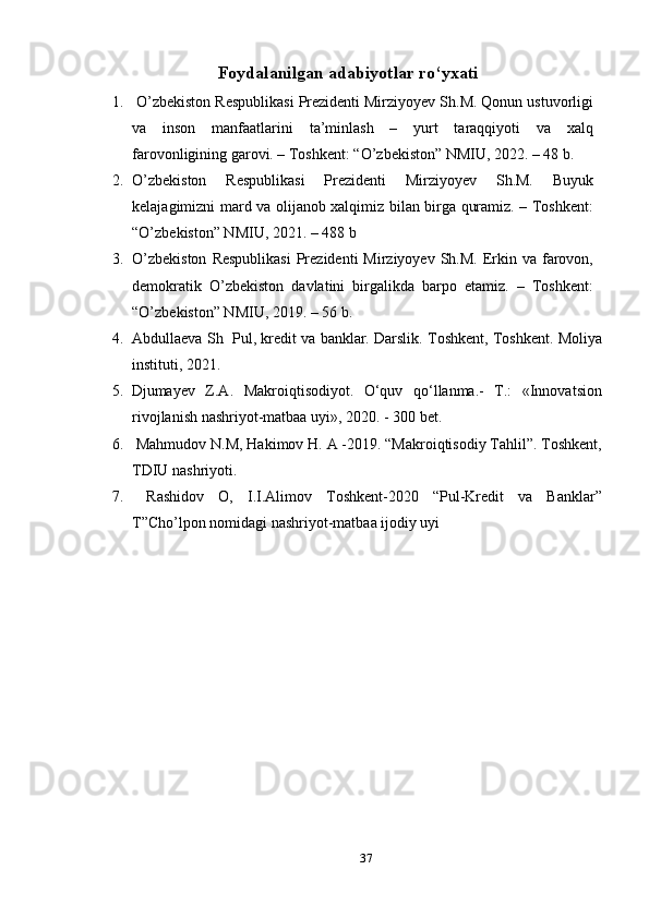 Foydalanilgan a dabiyotlar ro‘yxati
1.  O’zbekiston Respublikasi Prezidenti Mirziyoyev Sh.M. Qonun ustuvorligi
va   inson   manfaatlarini   ta’minlash   –   yurt   taraqqiyoti   va   xalq
farovonligining garovi. – Toshkent: “O’zbekiston” NMIU, 2022. – 48 b.
2. O’zbekiston   Respublikasi   Prezidenti   Mirziyoyev   Sh.M.   Buyuk
kelajagimizni mard va olijanob xalqimiz bilan birga quramiz. – Toshkent:
“O’zbekiston” NMIU, 2021. – 488 b
3. O’zbekiston   Respublikasi   Prezidenti   Mirziyoyev  Sh.M.  Erkin  va  farovon,
demokratik   O’zbekiston   davlatini   birgalikda   barpo   etamiz.   –   Toshkent:
“O’zbekiston” NMIU, 2019. – 56 b.
4. Abdullaeva Sh  Pul, kredit va banklar. Darslik. Toshkent, Toshkent. Moliya
instituti, 2021.
5. Djumayev   Z.A.   Makroiqtisodiyot.   O‘quv   qo‘llanma.-   T.:   «Innovatsion
rivojlanish nashriyot-matbaa uyi», 20 20 . - 300 bet.
6.  Mahmudov N.M, Hakimov H. A -2019. “Makroiqtisodiy Tahlil”. Toshkent,
TDIU nashriyoti.
7.   Rashidov   O,   I.I.Alimov   Toshkent-2020   “Pul-Kredit   va   Banklar”
T”Cho’lpon nomidagi nashriyot-matbaa ijodiy uyi
37 