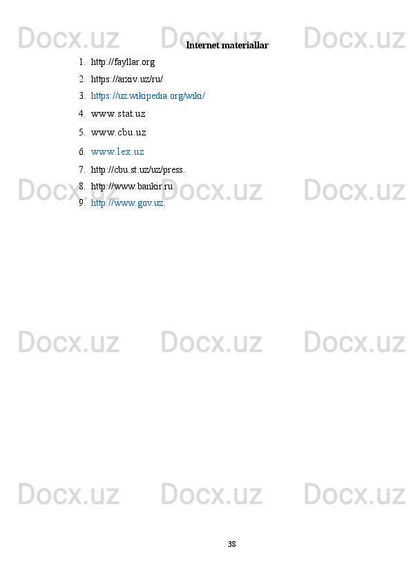 Internet materiallar
1. http://fayllar.org
2. https://arxiv.uz/ru/
3. https://uz.wikipedia.org/wiki/
4. www.stat.uz 
5. www.cbu.uz 
6. www.lex.uz
7. http :// cbu . st . uz / uz / press .
8. http://www.bankir.ru .
9. http://www.gov.uz .
38 