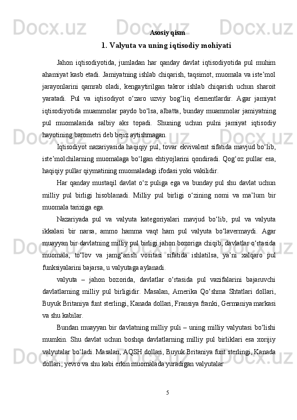 Asosiy qism
1. Valyuta va uning iqtisodiy mohiyati
Jahon   iqtisodiyotida,   jumladan   har   qanday   davlat   iqtisodiyotida   pul   muhim
ahamiyat kasb etadi. Jamiyatning ishlab chiqarish, taqsimot, muomala va iste’mol
jarayonlarini   qamrab   oladi,   kengaytirilgan   takror   ishlab   chiqarish   uchun   sharoit
yaratadi.   Pul   va   iqtisodiyot   o‘zaro   uzviy   bog‘liq   elementlardir.   Agar   jamiyat
iqtisodiyotida muammolar   paydo bo‘lsa,  albatta,  bunday muammolar  jamiyatning
pul   muomalasida   salbiy   aks   topadi.   Shuning   uchun   pulni   jamiyat   iqtisodiy
hayotining barometri deb bejiz aytishmagan.
Iqtisodiyot  nazariyasida haqiqiy pul, tovar ekvivalent  sifatida mavjud bo‘lib,
iste’molchilarning   muomalaga   bo‘lgan   ehtiyojlarini   qondiradi.   Qog‘oz   pullar   esa,
haqiqiy pullar qiymatining muomaladagi ifodasi yoki vakilidir.
Har   qanday   mustaqil   davlat   o‘z   puliga   ega   va   bunday   pul   shu   davlat   uchun
milliy   pul   birligi   hisoblanadi.   Milliy   pul   birligi   o‘zining   nomi   va   ma’lum   bir
muomala tarixiga ega.
Nazariyada   pul   va   valyuta   kategoriyalari   mavjud   bo‘lib,   pul   va   valyuta
ikkalasi   bir   narsa,   ammo   hamma   vaqt   ham   pul   valyuta   bo‘lavermaydi.   Agar
muayyan bir davlatning milliy pul birligi jahon bozoriga chiqib, davlatlar o‘rtasida
muomala,   to‘lov   va   jamg‘arish   vositasi   sifatida   ishlatilsa,   ya’ni   xalqaro   pul
funksiyalarini bajarsa, u valyutaga aylanadi.
valyuta   –   jahon   bozorida,   davlatlar   o‘rtasida   pul   vazifalarini   bajaruvchi
davlatlarning   milliy   pul   birligidir.   Masalan,   Amerika   Qo‘shma   Shtatlari   dollari,
Buyuk Britaniya funt sterlingi, Kanada dollari, Fransiya franki, Germaniya markasi
va shu kabilar.
Bundan muayyan  bir  davlatning milliy puli  – uning milliy valyutasi  bo‘lishi
mumkin.   Shu   davlat   uchun   boshqa   davlatlarning   milliy   pul   birliklari   esa   xorijiy
valyutalar bo‘ladi. Masalan, AQSH dollari, Buyuk Britaniya funt sterlingi, Kanada
dollari, yevro va shu kabi erkin muomalada yuradigan valyutalar
5 