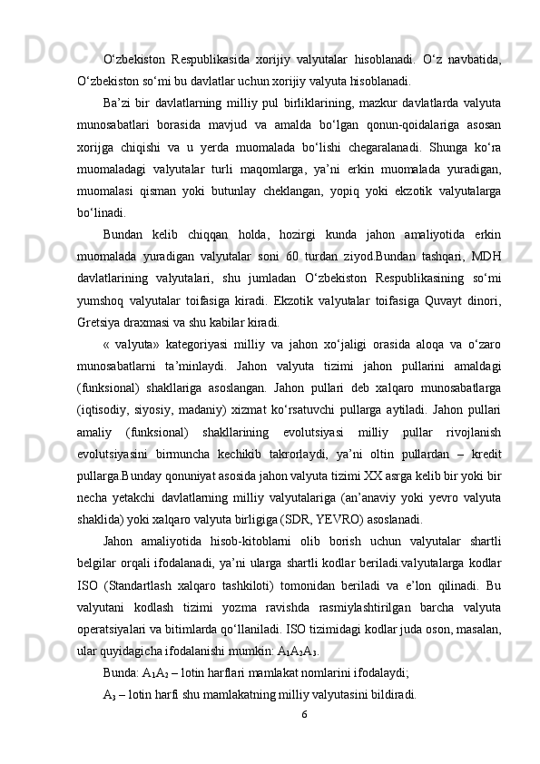 O‘zbekiston   Respublikasida   xorijiy   valyutalar   hisoblanadi.   O‘z   navbatida,
O‘zbekiston so‘mi bu davlatlar uchun xorijiy valyuta hisoblanadi.
Ba’zi   bir   davlatlarning   milliy   pul   birliklarining,   mazkur   davlatlarda   valyuta
munosabatlari   borasida   mavjud   va   amalda   bo‘lgan   qonun-qoidalariga   asosan
xorijga   chiqishi   va   u   yerda   muomalada   bo‘lishi   chegaralanadi.   Shunga   ko‘ra
muomaladagi   valyutalar   turli   maqomlarga,   ya’ni   erkin   muomalada   yuradigan,
muomalasi   qisman   yoki   butunlay   cheklangan,   yopiq   yoki   ekzotik   valyutalarga
bo‘linadi.
Bundan   kelib   chiqqan   holda,   hozirgi   kunda   jahon   amaliyotida   erkin
muomalada   yuradigan   valyutalar   soni   60   turdan   ziyod.Bundan   tashqari,   MDH
davlatlarining   valyutalari,   shu   jumladan   O‘zbekiston   Respublikasining   so‘mi
yumshoq   valyutalar   toifasiga   kiradi.   Ekzotik   valyutalar   toifasiga   Quvayt   dinori,
Gretsiya draxmasi va shu kabilar kiradi.
«   valyuta»   kategoriyasi   milliy   va   jahon   xo‘jaligi   orasida   aloqa   va   o‘zaro
munosabatlarni   ta’minlaydi.   Jahon   valyuta   tizimi   jahon   pullarini   amaldagi
(funksional)   shakllariga   asoslangan.   Jahon   pullari   deb   xalqaro   munosabatlarga
(iqtisodiy,   siyosiy,   madaniy)   xizmat   ko‘rsatuvchi   pullarga   aytiladi.   Jahon   pullari
amaliy   (funksional)   shakllarining   evolutsiyasi   milliy   pullar   rivojlanish
evolutsiyasini   birmuncha   kechikib   takrorlaydi,   ya’ni   oltin   pullardan   –   kredit
pullarga.Bunday qonuniyat asosida jahon valyuta tizimi XX asrga kelib bir yoki bir
necha   yetakchi   davlatlarning   milliy   valyutalariga   (an’anaviy   yoki   yevro   valyuta
shaklida) yoki xalqaro valyuta birligiga (SDR, YEVRO) asoslanadi.
Jahon   amaliyotida   hisob-kitoblarni   olib   borish   uchun   valyutalar   shartli
belgilar  orqali  ifodalanadi,  ya’ni   ularga  shartli  kodlar  beriladi.valyutalarga  kodlar
ISO   (Standartlash   xalqaro   tashkiloti)   tomonidan   beriladi   va   e’lon   qilinadi.   Bu
valyutani   kodlash   tizimi   yozma   ravishda   rasmiylashtirilgan   barcha   valyuta
operatsiyalari va bitimlarda qo‘llaniladi. ISO tizimidagi kodlar juda oson, masalan,
ular quyidagicha ifodalanishi mumkin: A
1 A
2 A
3 .
Bunda: A
1 A
2  – lotin harflari mamlakat nomlarini ifodalaydi;
A
3  – lotin harfi shu mamlakatning milliy valyutasini bildiradi.
6 