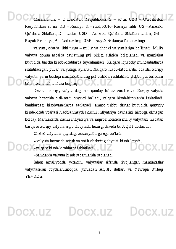 Masalan,   UZ   –   O‘zbekiston   Respublikasi,   S   –   so‘m,   UZS   –   O‘zbekiston
Respublikasi so‘mi; RU – Rossiya, R – rubl, RUR– Rossiya rubli; US – Amerika
Qo‘shma   Shtatlari,   D   –   dollar;   USD   –   Amerika   Qo‘shma   Shtatlari   dollari;   GB   –
Buyuk Britaniya, P – funt sterling, GBP – Buyuk Britaniya funt sterlingi.
valyuta, odatda, ikki  turga – milliy va chet  el  valyutalariga bo‘linadi. Milliy
valyuta   qonun   asosida   davlatning   pul   birligi   sifatida   belgilanadi   va   mamlakat
hududida barcha hisob-kitoblarda foydalaniladi. Xalqaro iqtisodiy munosabatlarda
ishlatiladigan   pullar   valyutaga   aylanadi.Xalqaro   hisob-kitoblarda,   odatda,   xorijiy
valyuta, ya’ni boshqa mamlakatlarning pul birliklari ishlatiladi.Ushbu pul birliklari
bilan deviz tushunchasi bog‘liq.
Deviz   –   xorijiy   valyutadagi   har   qanday   to‘lov   vositasidir.   Xorijiy   valyuta
valyuta   bozorida   oldi-sotdi   obyekti   bo‘ladi,   xalqaro   hisob-kitoblarda   ishlatiladi,
banklardagi   hisobvaraqlarda   saqlanadi,   ammo   ushbu   davlat   hududida   qonuniy
hisob-kitob vositasi  hisoblanmaydi  (kuchli inflyatsiya davrlarini hisobga olmagan
holda). Mamlakatda kuchli inflyatsiya va inqiroz holatida milliy valyutani nisbatan
barqaror xorijiy valyuta siqib chiqaradi, hozirgi davrda bu AQSH dollaridir.
Chet el valyutasi quyidagi xususiyatlarga ega bo‘ladi:
–  valyuta bozorida sotish va sotib olishning obyekti hisob-lanadi;
– xalqaro hisob-kitoblarda ishlatiladi;
– banklarda valyuta hisob raqamlarida saqlanadi.
Jahon   amaliyotida   yetakchi   valyutalar   sifatida   rivojlangan   mamlakatlar
valyutasidan   foydalanilmoqda,   jumladan   AQSH   dollari   va   Yevropa   Ittifoqi
YEVROsi.
7 