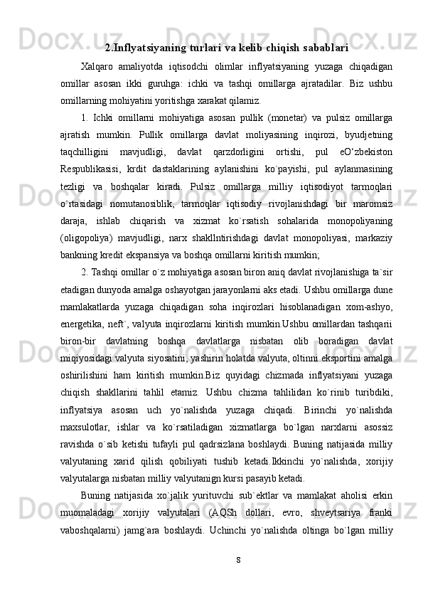 2. Inflyatsiyaning turlari va kelib chiqish sabablari
Xalqaro   amaliyotda   iqtisodchi   olimlar   inflyatsiyaning   yuzaga   chiqadigan
omillar   asosan   ikki   guruhga:   ichki   va   tashqi   omillarga   ajratadilar.   Biz   ushbu
omillarning mohiyatini yoritishga xarakat qilamiz.
1.   Ichki   omillarni   mohiyatiga   asosan   pullik   (monetar)   va   pulsiz   omillarga
ajratish   mumkin.   Pullik   omillarga   davlat   moliyasining   inqirozi,   byudjetning
taqchilligini   mavjudligi,   davlat   qarzdorligini   ortishi,   pul   eO‘zbekiston
Respublikasisi,   krdit   dastaklarining   aylanishini   ko`payishi,   pul   aylanmasining
tezligi   va   boshqalar   kiradi.   Pulsiz   omillarga   milliy   iqtisodiyot   tarmoqlari
o`rtasidagi   nomutanosiblik,   tarmoqlar   iqtisodiy   rivojlanishdagi   bir   maromsiz
daraja,   ishlab   chiqarish   va   xizmat   ko`rsatish   sohalarida   monopoliyaning
(oligopoliya)   mavjudligi,   narx   shakllntirishdagi   davlat   monopoliyasi,   markaziy
bankning kredit ekspansiya va boshqa omillarni kiritish mumkin;
2. Tashqi omillar o`z mohiyatiga asosan biron aniq davlat rivojlanishiga ta`sir
etadigan dunyoda amalga oshayotgan jarayonlarni aks etadi. Ushbu omillarga dune
mamlakatlarda   yuzaga   chiqadigan   soha   inqirozlari   hisoblanadigan   xom-ashyo,
energetika, neft`, valyuta inqirozlarni kiritish mumkin.Ushbu  omillardan tashqarii
biron-bir   davlatning   boshqa   davlatlarga   nisbatan   olib   boradigan   davlat
miqiyosidagi valyuta siyosatini, yashirin holatda valyuta, oltinni eksportini amalga
oshirilishini   ham   kiritish   mumkin.Biz   quyidagi   chizmada   inflyatsiyani   yuzaga
chiqish   shakllarini   tahlil   etamiz.   Ushbu   chizma   tahlilidan   ko`rinib   turibdiki,
inflyatsiya   asosan   uch   yo`nalishda   yuzaga   chiqadi.   Birinchi   yo`nalishda
maxsulotlar,   ishlar   va   ko`rsatiladigan   xizmatlarga   bo`lgan   narxlarni   asossiz
ravishda   o`sib   ketishi   tufayli   pul   qadrsizlana   boshlaydi.   Buning   natijasida   milliy
valyutaning   xarid   qilish   qobiliyati   tushib   ketadi.Ikkinchi   yo`nalishda,   xorijiy
valyutalarga nisbatan milliy valyutanign kursi pasayib ketadi.
Buning   natijasida   xo`jalik   yurituvchi   sub`ektlar   va   mamlakat   aholisi   erkin
muomaladagi   xorijiy   valyutalari   (AQSh   dollari,   evro,   shveytsariya   franki
vaboshqalarni)   jamg`ara   boshlaydi.   Uchinchi   yo`nalishda   oltinga   bo`lgan   milliy
8 