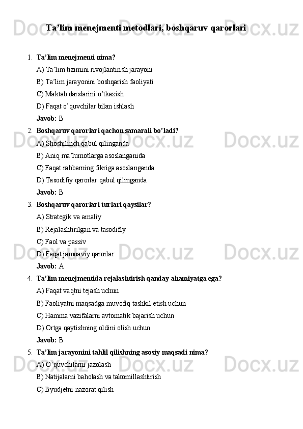 Ta’lim menejmenti metodlari, boshqaruv qarorlari
1. Ta’lim menejmenti nima?
A) Ta’lim tizimini rivojlantirish jarayoni
B) Ta’lim jarayonini boshqarish faoliyati
C) Maktab darslarini o’tkazish
D) Faqat o’quvchilar bilan ishlash
Javob:  B
2. Boshqaruv qarorlari qachon samarali bo’ladi?
A) Shoshilinch qabul qilinganda
B) Aniq ma’lumotlarga asoslanganida
C) Faqat rahbarning fikriga asoslanganda
D) Tasodifiy qarorlar qabul qilinganda
Javob:  B
3. Boshqaruv qarorlari turlari qaysilar?
A) Strategik va amaliy
B) Rejalashtirilgan va tasodifiy
C) Faol va passiv
D) Faqat jamoaviy qarorlar
Javob:  A
4. Ta’lim menejmentida rejalashtirish qanday ahamiyatga ega?
A) Faqat vaqtni tejash uchun
B) Faoliyatni maqsadga muvofiq tashkil etish uchun
C) Hamma vazifalarni avtomatik bajarish uchun
D) Ortga qaytishning oldini olish uchun
Javob:  B
5. Ta’lim jarayonini tahlil qilishning asosiy maqsadi nima?
A) O’quvchilarni jazolash
B) Natijalarni baholash va takomillashtirish
C) Byudjetni nazorat qilish 