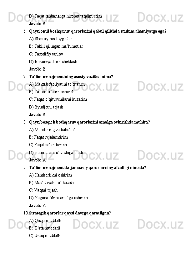 D) Faqat rahbarlarga hisobot taqdim etish
Javob:  B
6. Qaysi omil boshqaruv qarorlarini qabul qilishda muhim ahamiyatga ega?
A) Shaxsiy his-tuyg’ular
B) Tahlil qilingan ma’lumotlar
C) Tasodifiy tanlov
D) Imkoniyatlarni cheklash
Javob:  B
7. Ta’lim menejmentining asosiy vazifasi nima?
A) Maktab faoliyatini to’xtatish
B) Ta’lim sifatini oshirish
C) Faqat o’qituvchilarni kuzatish
D) Byudjetni tejash
Javob:  B
8. Qaysi bosqich boshqaruv qarorlarini amalga oshirishda muhim?
A) Monitoring va baholash
B) Faqat rejalashtirish
C) Faqat xabar berish
D) Hammasini o’z ichiga oladi
Javob:  A
9. Ta’lim menejmentida jamoaviy qarorlarning afzalligi nimada?
A) Hamkorlikni oshirish
B) Mas’uliyatni o’tkazish
C) Vaqtni tejash
D) Yagona fikrni amalga oshirish
Javob:  A
10. Strategik qarorlar qaysi davrga qaratilgan?
A) Qisqa muddatli
B) O’rta muddatli
C) Uzoq muddatli 