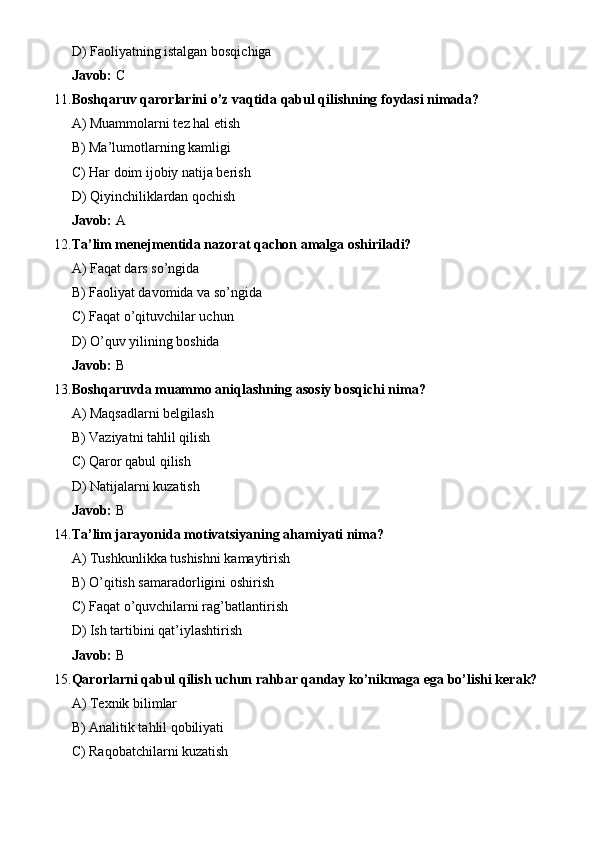 D) Faoliyatning istalgan bosqichiga
Javob:  C
11. Boshqaruv qarorlarini o’z vaqtida qabul qilishning foydasi nimada?
A) Muammolarni tez hal etish
B) Ma’lumotlarning kamligi
C) Har doim ijobiy natija berish
D) Qiyinchiliklardan qochish
Javob:  A
12. Ta’lim menejmentida nazorat qachon amalga oshiriladi?
A) Faqat dars so’ngida
B) Faoliyat davomida va so’ngida
C) Faqat o’qituvchilar uchun
D) O’quv yilining boshida
Javob:  B
13. Boshqaruvda muammo aniqlashning asosiy bosqichi nima?
A) Maqsadlarni belgilash
B) Vaziyatni tahlil qilish
C) Qaror qabul qilish
D) Natijalarni kuzatish
Javob:  B
14. Ta’lim jarayonida motivatsiyaning ahamiyati nima?
A) Tushkunlikka tushishni kamaytirish
B) O’qitish samaradorligini oshirish
C) Faqat o’quvchilarni rag’batlantirish
D) Ish tartibini qat’iylashtirish
Javob:  B
15. Qarorlarni qabul qilish uchun rahbar qanday ko’nikmaga ega bo’lishi kerak?
A) Texnik bilimlar
B) Analitik tahlil qobiliyati
C) Raqobatchilarni kuzatish 